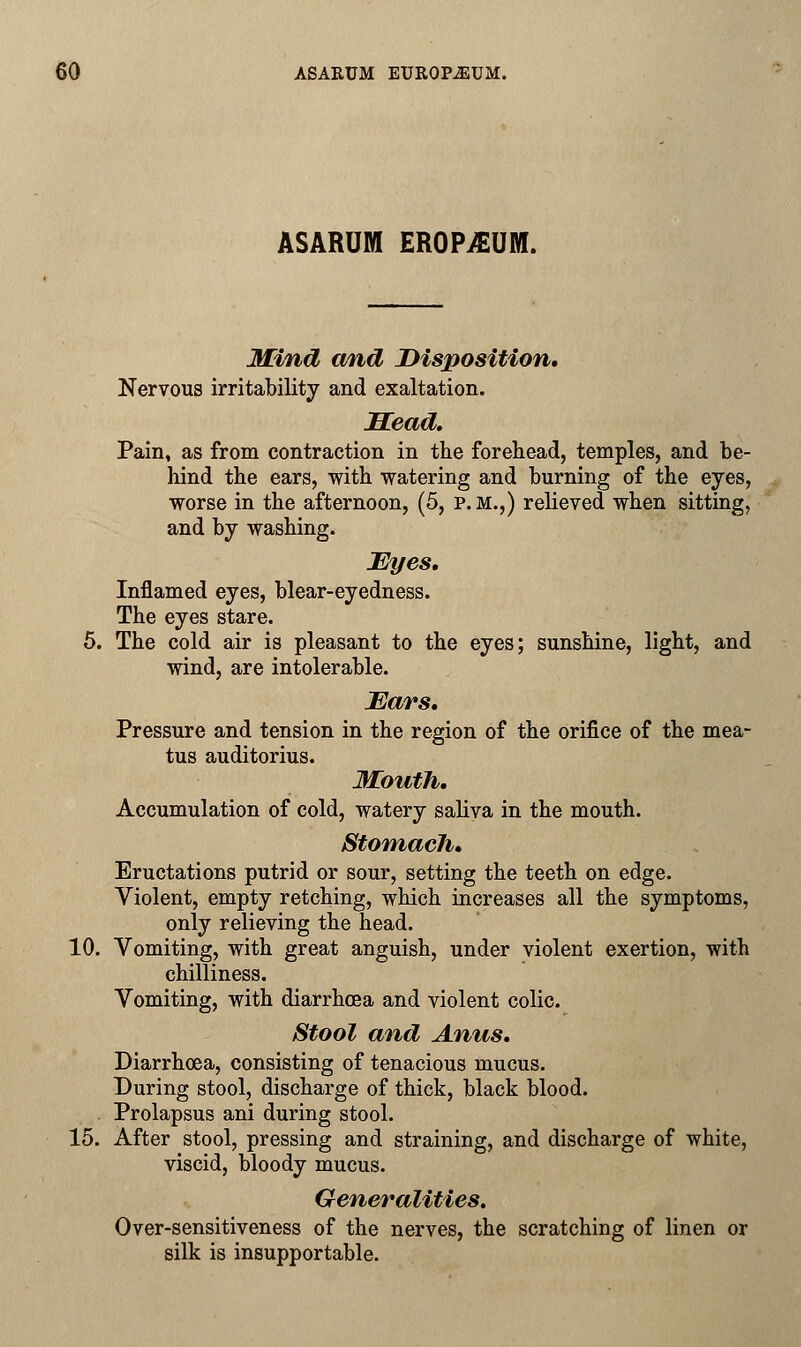 ASARUM EROPiEUM. Mind and Disposition. Nervous irritability and exaltation. JECead. Pain, as from contraction in the forehead, temples, and be- hind the ears, with watering and burning of the eyes, worse in the afternoon, (5, p.m.,) relieved when sitting, and by washing. Eyes. Inflamed eyes, blear-eyedness. The eyes stare. 5. The cold air is pleasant to the eyes; sunshine, light, and wind, are intolerable. Ears. Pressure and tension in the region of the orifice of the mea- tus auditorius. Mouth. Accumulation of cold, watery saliva in the mouth. Stomach. Eructations putrid or sour, setting the teeth on edge. Violent, empty retching, which increases all the symptoms, only relieving the head. 10. Vomiting, with great anguish, under violent exertion, with chilliness. Vomiting, with diarrhoea and violent colic. Stool and Anus. Diarrhoea, consisting of tenacious mucus. During stool, discharge of thick, black blood. Prolapsus ani during stool. 15. After stool, pressing and straining, and discharge of white, viscid, bloody mucus. Generalities. Over-sensitiveness of the nerves, the scratching of linen or silk is insupportable.