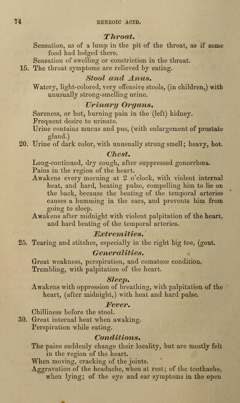 Throat. Sensation, as of a lump in the pit of the throat, as if some food had lodged there. Sensation of swelling or constriction in the throat. 15. The throat symptoms are relieved by eating. Stool and Anus* Watery, light-colored, very offensive stools, (in children,) with unusually strong-smelling urine. Urinary Organs, Soreness, or hot, burning pain in the (left) kidney. Frequent desire to urinate. Urine contains mucus and pus, (with enlargement of prostate gland.) 20. Urine of dark color, with unusually strong smell; heavy, hot. Chest. Long-continued, dry cough, after suppressed gonorrhoea. Pains in the region of the heart. Awakens every morning at 2 o'clock, with violent internal heat, and hard, beating pulse, compelling him to lie on the back, because the beating of the temporal arteries causes a humming in the ears, and prevents him from going to sleep. Awakens after midnight with violent palpitation of the heart, and hard beating of the temporal arteries. Extremities.' 25. Tearing and stitches, especially in the right big toe, (gout, Generalities. Great weakness, perspiration, and comatose condition. Trembling, with palpitation of the heart. Sleep. Awakens with oppression of breathing, with palpitation of the heart, (after midnight,) with heat and hard pulse. Fever. Chilliness before the stool. 30. Great internal heat when awaking. Perspiration while eating. Conditions, The pains suddenly change their locality, but are mostly felt in the region of the heart. When moving, cracking of the joints. Aggravation of the headache, when at rest; of the toothache, when lying; of the eye and ear symptoms in the open