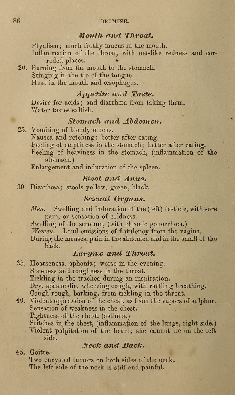 Mouth and Throat, Ptyalism; much frothy mucus in the mouth. Inflammation of the throat, with net-like redness and cor- roded places. * 20. Burning from the mouth to the stomach. Stinging in the tip of the tongue. Heat in the mouth and oesophagus. Appetite and Taste. Desire for acids; and diarrhoea from taking them. Water tastes saltish. Stomach and Abdomen. 25. Vomiting of bloody mucus. Nausea and retching; better after eating. Feeling of emptiness in the stomach; better after eating. Feeling of heaviness in the stomach, (inflammation of the stomach.) Enlargement and induration of the spleen. Stool and Anus. 30. Diarrhoea; stools yellow, green, black. Sexual Organs. Men. Swelling and induration of the (left) testicle, with sore pain, or sensation of coldness. Swelling of the scrotum, (with chronic gonorrhoea.) Women. Loud emissions of flatulency from the vagina. During the menses, pain in the abdomen and in the small of the back. Larynx and Throat. 35. Hoarseness, aphonia; worse in the evening. Soreness and roughness in the throat. Tickling in the trachea during an inspiration. Dry, spasmodic, wheezing cough, with rattling breathing. Cough rough, barking, from tickling in the throat. 40. Violent oppression of the chest, as from the vapors of sulphur. Sensation of weakness in the chest. Tightness of the chest, (asthma.) Stitches in the chest, (inflammation of the lungs, right side.) Violent palpitation of the heart; she cannot lie on the left side. WecJc and Back. 45. Goitre. Two encysted tumors on both sides of the neck. The left side of the neck is stiff and painful.