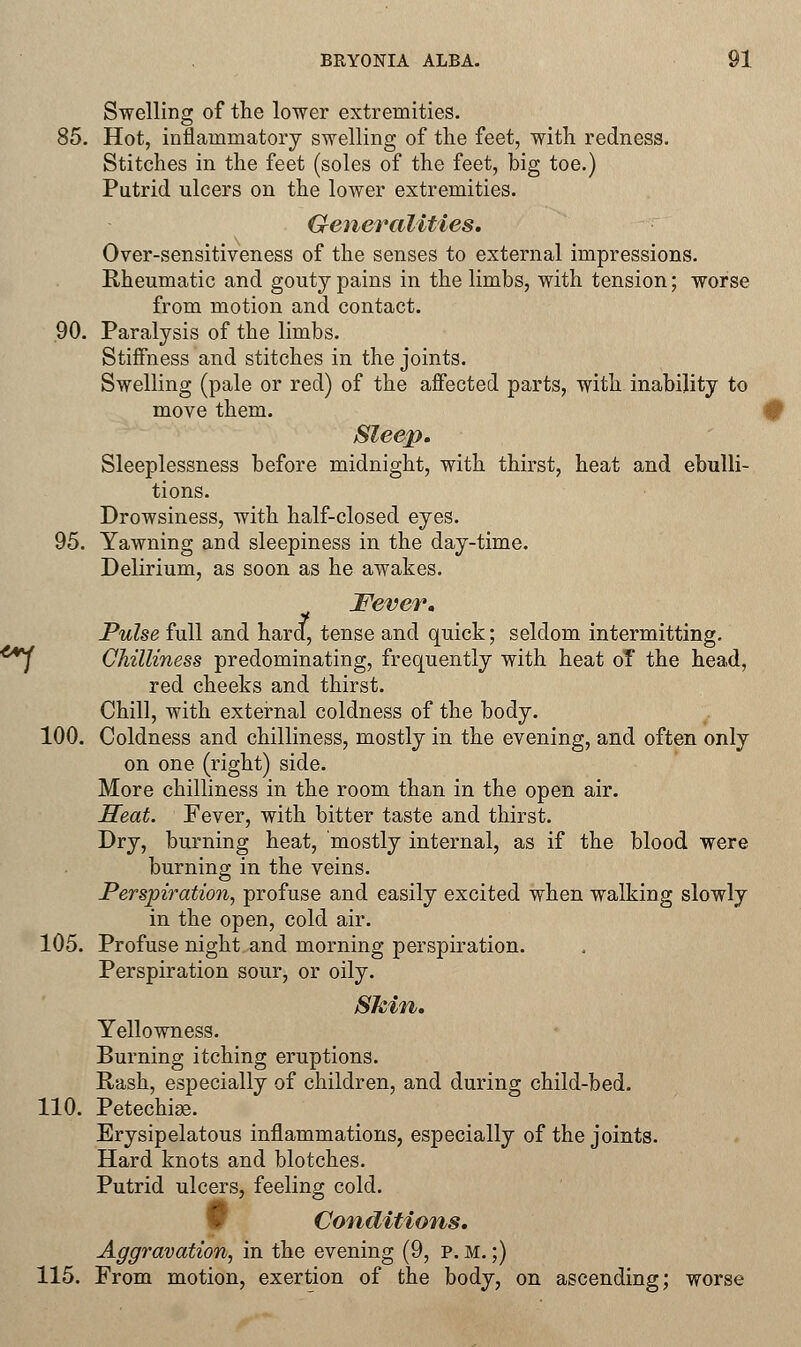 Swelling of the lower extremities. 85. Hot, inflammatory swelling of the feet, with redness. Stitches in the feet (soles of the feet, big toe.) Putrid ulcers on the lower extremities. Generalities. Over-sensitiveness of the senses to external impressions. Rheumatic and gouty pains in the limbs, with tension; worse from motion and contact. 90. Paralysis of the limbs. Stiffness and stitches in the joints. Swelling (pale or red) of the affected parts, with inability to move them. Sleep. Sleeplessness before midnight, with thirst, heat and ebulli- tions. Drowsiness, with half-closed eyes. 95. Yawning and sleepiness in the day-time. Delirium, as soon as he awakes. Fever. Pulse full and hard, tense and quick; seldom intermitting. Chilliness predominating, frequently with heat of the head, red cheeks and thirst. Chill, with external coldness of the body. 100. Coldness and chilliness, mostly in the evening, and often only on one (right) side. More chilliness in the room than in the open air. Heat. Fever, with bitter taste and thirst. Dry, burning heat, mostly internal, as if the blood were burning in the veins. Perspiration, profuse and easily excited when walking slowly in the open, cold air. 105. Profuse night and morning perspiration. Perspiration sour, or oily. Skin. Yellowness. Burning itching eruptions. Rash, especially of children, and during child-bed. 110. Petechias. Erysipelatous inflammations, especially of the joints. Hard knots and blotches. Putrid ulcers, feeling cold. Conditions. Aggravation, in the evening (9, p. m. ;) 115. From motion, exertion of the body, on ascending; worse