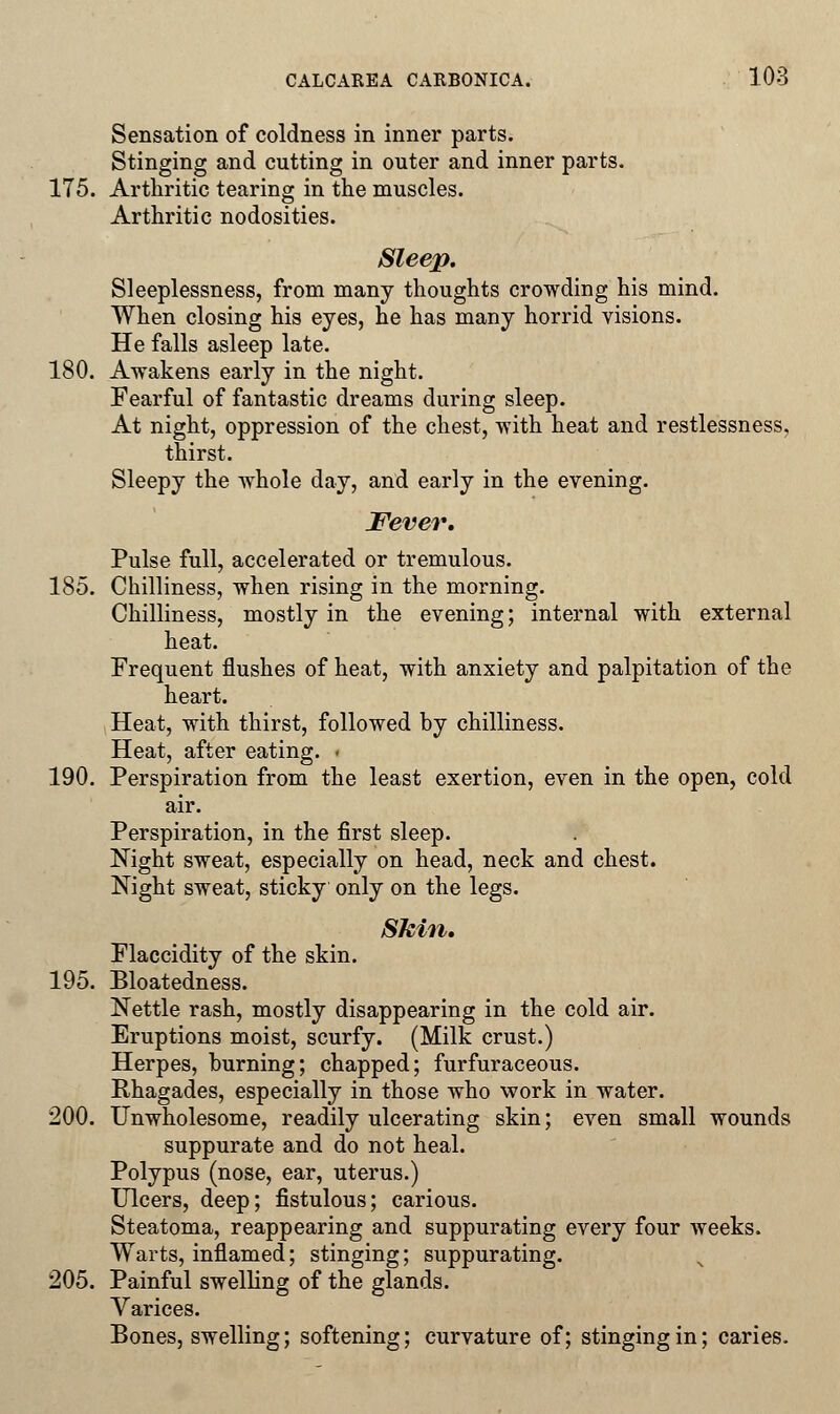 Sensation of coldness in inner parts. Stinging and cutting in outer and inner parts. 175. Arthritic tearing in the muscles. Arthritic nodosities. Sleep. Sleeplessness, from many thoughts crowding his mind. When closing his eyes, he has many horrid visions. He falls asleep late. 180. Awakens early in the night. Fearful of fantastic dreams during sleep. At night, oppression of the chest, with heat and restlessness, thirst. Sleepy the whole day, and early in the evening. Fever. Pulse full, accelerated or tremulous. 185. Chilliness, when rising in the morning. Chilliness, mostly in the evening; internal with external heat. Frequent flushes of heat, with anxiety and palpitation of the heart. Heat, with thirst, followed by chilliness. Heat, after eating. < 190. Perspiration from the least exertion, even in the open, cold air. Perspiration, in the first sleep. Night sweat, especially on head, neck and chest. Night sweat, sticky only on the legs. Skin, Flaccidity of the skin. 195. Bloatedness. Nettle rash, mostly disappearing in the cold air. Eruptions moist, scurfy. (Milk crust.) Herpes, burning; chapped; furfuraceous. Rhagades, especially in those who work in water. 200. Unwholesome, readily ulcerating skin; even small wounds suppurate and do not heal. Polypus (nose, ear, uterus.) Ulcers, deep; fistulous; carious. Steatoma, reappearing and suppurating every four weeks. Warts, inflamed; stinging; suppurating. 205. Painful swelling of the glands. Varices. Bones, swelling; softening; curvature of; stinging in; caries.