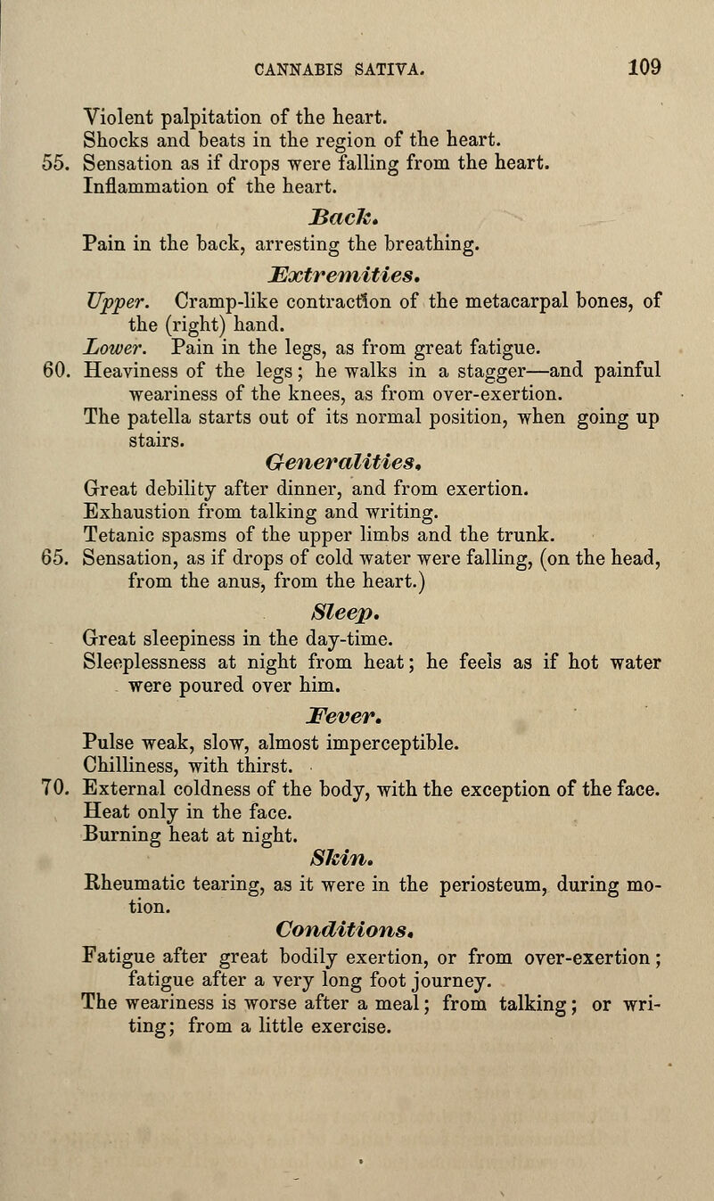 Violent palpitation of the heart. Shocks and beats in the region of the heart. 55. Sensation as if drops were falling from the heart. Inflammation of the heart. Back, Pain in the back, arresting the breathing. Extremities, Upper. Cramp-like contraction of the metacarpal bones, of the (right) hand. Lower. Pain in the legs, as from great fatigue. 60. Heaviness of the legs; he walks in a stagger—and painful weariness of the knees, as from over-exertion. The patella starts out of its normal position, when going up stairs. Generalities, Great debility after dinner, and from exertion. Exhaustion from talking and writing. Tetanic spasms of the upper limbs and the trunk. 65. Sensation, as if drops of cold water were falling, (on the head, from the anus, from the heart.) Sleep, Great sleepiness in the day-time. Sleeplessness at night from heat; he feels as if hot water were poured over him. Fever, Pulse weak, slow, almost imperceptible. Chilliness, with thirst. 70. External coldness of the body, with the exception of the face. Heat only in the face. Burning heat at night. Skin, Rheumatic tearing, as it were in the periosteum, during mo- tion. Conditions, Fatigue after great bodily exertion, or from over-exertion; fatigue after a very long foot journey. The weariness is worse after a meal; from talking; or wri- ting; from a little exercise.