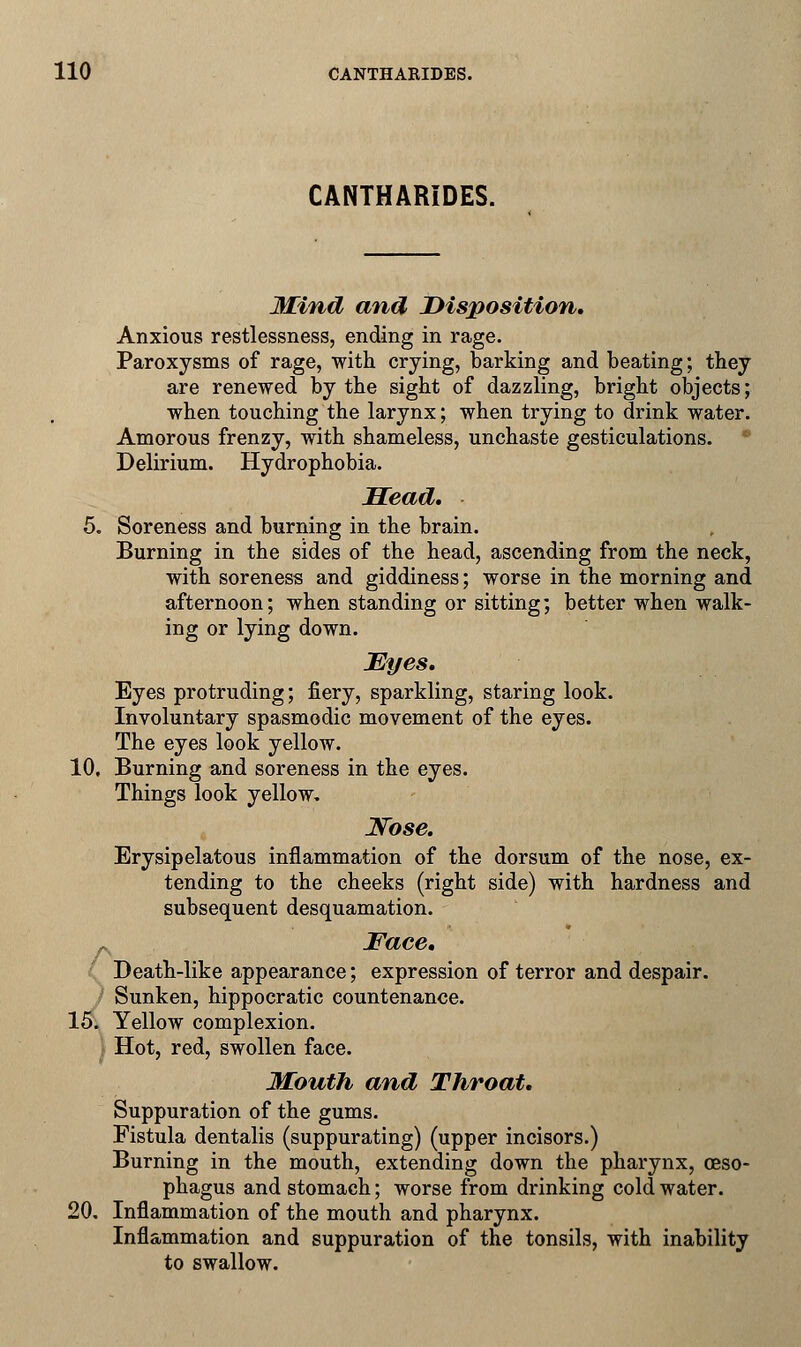 CANTHARIDES. Mind and Disposition. Anxious restlessness, ending in rage. Paroxysms of rage, with crying, barking and beating; they are renewed by the sight of dazzling, bright objects; when touching the larynx; when trying to drink water. Amorous frenzy, with shameless, unchaste gesticulations. Delirium. Hydrophobia. Head. 5. Soreness and burning in the brain. Burning in the sides of the head, ascending from the neck, with soreness and giddiness; worse in the morning and afternoon; when standing or sitting; better when walk- ing or lying down. Myes. Eyes protruding; fiery, sparkling, staring look. Involuntary spasmodic movement of the eyes. The eyes look yellow. 10, Burning and soreness in the eyes. Things look yellow, Nose. Erysipelatous inflammation of the dorsum of the nose, ex- tending to the cheeks (right side) with hardness and subsequent desquamation. A Face. Death-like appearance; expression of terror and despair. Sunken, hippocratic countenance. 15. Yellow complexion. Hot, red, swollen face. Mouth and Throat. Suppuration of the gums. Fistula dentalis (suppurating) (upper incisors.) Burning in the mouth, extending down the pharynx, oeso- phagus and stomach; worse from drinking cold water. 20. Inflammation of the mouth and pharynx. Inflammation and suppuration of the tonsils, with inability to swallow.
