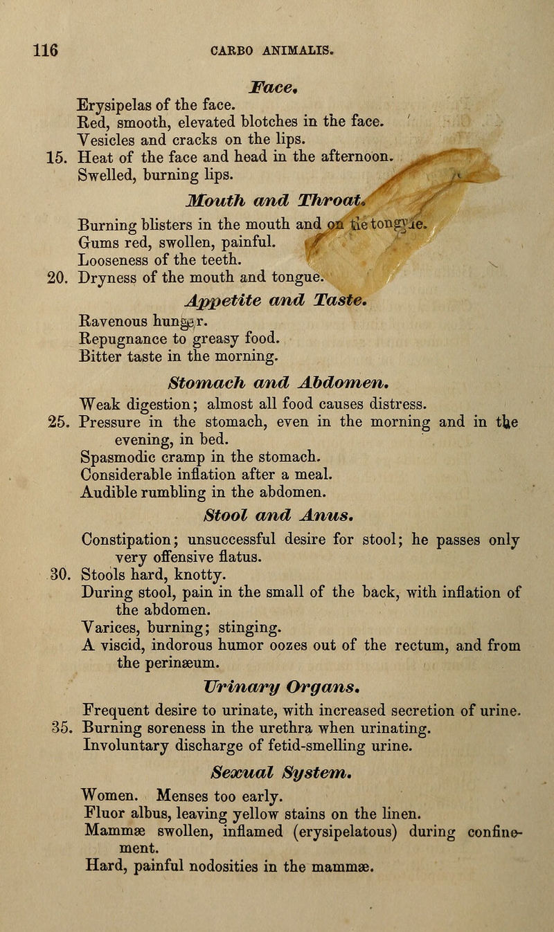 Face* Erysipelas of the face. Red, smooth, elevated blotches in the face. Vesicles and cracks on the lips. __ 15. Heat of the face and head in the afternoon, ^r-8 Swelled, burning lips. jf Mouth and Throat* Burning blisters in the mouth and on tie tongxae. Gums red, swollen, painful. \£ Looseness of the teeth. 20. Dryness of the mouth and tongue. Appetite and Taste, Ravenous hunger. Repugnance to greasy food. Bitter taste in the morning. Stomach and Abdomen, Weak digestion; almost all food causes distress. 25. Pressure in the stomach, even in the morning and in the evening, in bed. Spasmodic cramp in the stomach. Considerable inflation after a meal. Audible rumbling in the abdomen. Stool and Anus, Constipation; unsuccessful desire for stool; he passes only very offensive flatus. 30. Stools hard, knotty. During stool, pain in the small of the back, with inflation of the abdomen. Varices, burning; stinging. A viscid, indorous humor oozes out of the rectum, and from the perinaeum. Urinary Organs, Frequent desire to urinate, with increased secretion of urine. 35. Burning soreness in the urethra when urinating. Involuntary discharge of fetid-smelling urine. Sexual System, Women. Menses too early. Fluor albus, leaving yellow stains on the linen. Mammae swollen, inflamed (erysipelatous) during confine- ment. Hard, painful nodosities in the mammae.