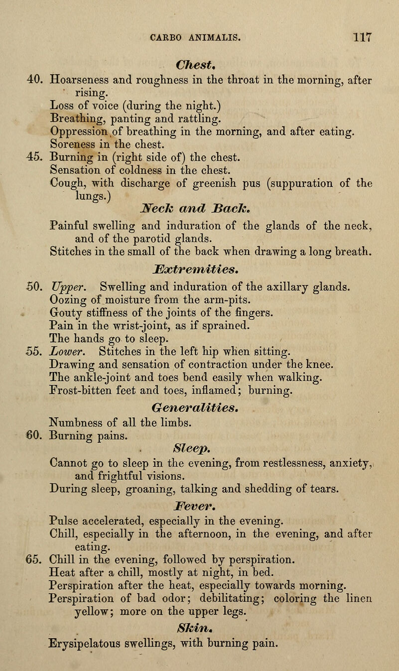 Chest* 40. Hoarseness and roughness in the throat in the morning, after rising. Loss of voice (during the night.) Breathing, panting and rattling. Oppression vof breathing in the morning, and after eating. Soreness in the chest. 45. Burning in (right side of) the chest. Sensation of coldness in the chest. Cough, with discharge of greenish pus (suppuration of the lungs.) Week and Sack. Painful swelling and induration of the glands of the neck, and of the parotid glands. Stitches in the small of the back when drawing a long breath. Extremities. 50. Upper. Swelling and induration of the axillary glands. Oozing of moisture from the arm-pits. Gouty stiffness of the joints of the fingers. Pain in the wrist-joint, as if sprained. The hands go to sleep. 55. Lower. Stitches in the left hip when sitting. Drawing and sensation of contraction under the knee. The ankle-joint and toes bend easily when walking. Frost-bitten feet and toes, inflamed; burning. Generalities. Numbness of all the limbs. 60. Burning pains. Sleep. Cannot go to sleep in the evening, from restlessness, anxiety, and frightful visions. During sleep, groaning, talking and shedding of tears. Fever. Pulse accelerated, especially in the evening. Chill, especially in the afternoon, in the evening, and after eating. 65. Chill in the evening, followed by perspiration. Heat after a chill, mostly at night, in bed. Perspiration after the heat, especially towards morning. Perspiration of bad odor; debilitating; coloring the linen yellow; more on the upper legs. Skin, Erysipelatous swellings, with burning pain.