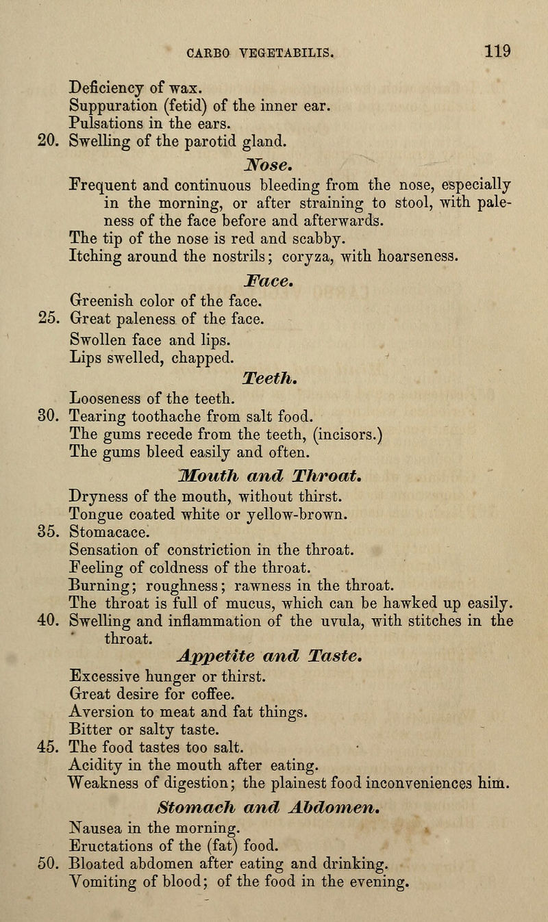 Deficiency of wax. Suppuration (fetid) of the inner ear. Pulsations in the ears. 20. Swelling of the parotid gland. Nose. Frequent and continuous bleeding from the nose, especially in the morning, or after straining to stool, with pale- ness of the face before and afterwards. The tip of the nose is red and scabby. Itching around the nostrils; coryza, with hoarseness. Face. Greenish color of the face. 25. Great paleness of the face. Swollen face and lips. Lips swelled, chapped. Teeth. Looseness of the teeth. 30. Tearing toothache from salt food. The gums recede from the teeth, (incisors.) The gums bleed easily and often. J\£outh and Throat. Dryness of the mouth, without thirst. Tongue coated white or yellow-brown. 35. Stomacace. Sensation of constriction in the throat. Feeling of coldness of the throat. Burning; roughness; rawness in the throat. The throat is full of mucus, which can be hawked up easily. 40. Swelling and inflammation of the uvula, with stitches in the throat. Appetite and Taste. Excessive hunger or thirst. Great desire for coffee. Aversion to meat and fat things. Bitter or salty taste. 45. The food tastes too salt. Acidity in the mouth after eating. Weakness of digestion; the plainest food inconveniences him. Stomach and Abdomen. Nausea in the morning. Eructations of the (fat) food. 50. Bloated abdomen after eating and drinking. Vomiting of blood; of the food in the evening.