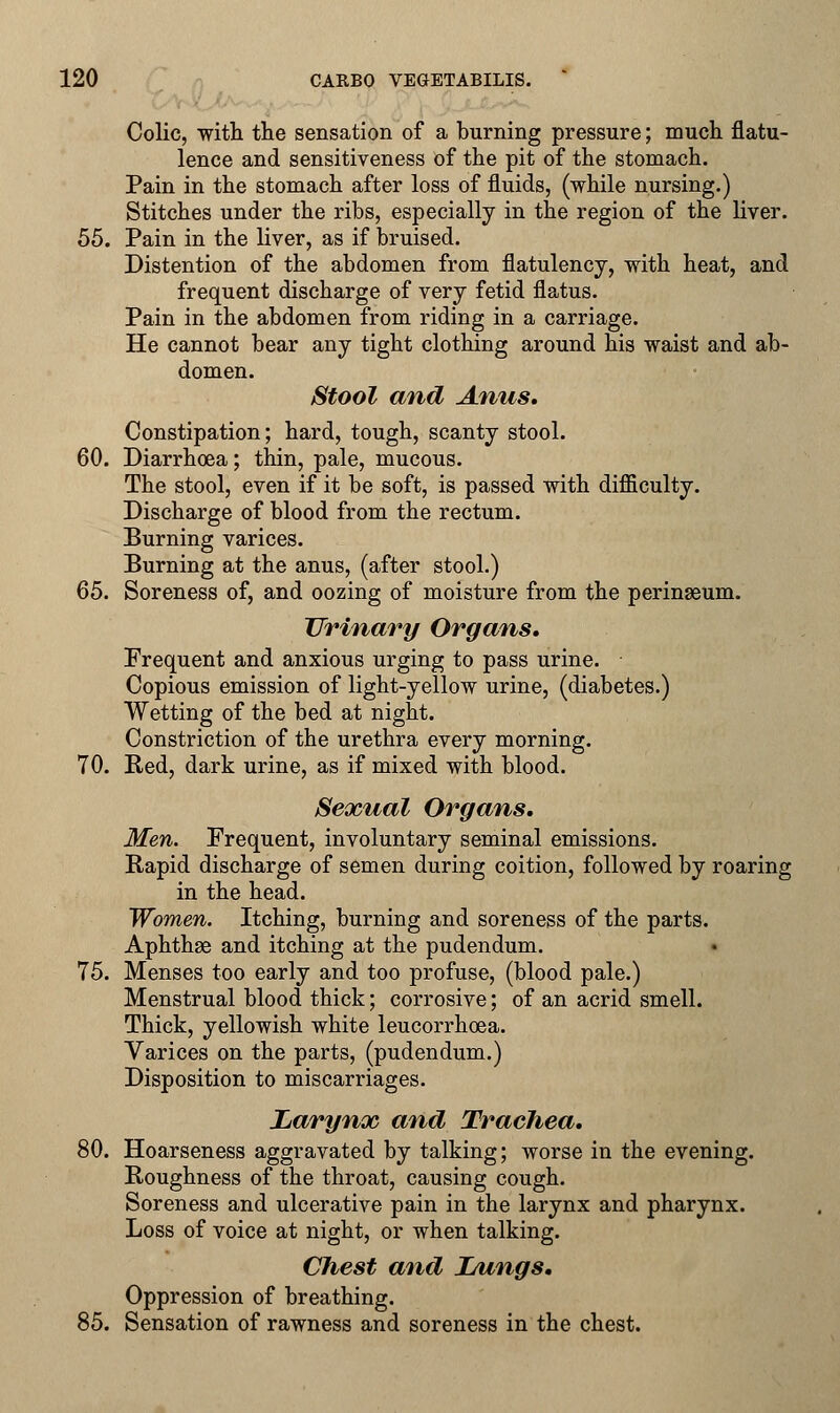 Colic, with the sensation of a burning pressure; much flatu- lence and sensitiveness of the pit of the stomach. Pain in the stomach after loss of fluids, (while nursing.) Stitches under the ribs, especially in the region of the liver. 55. Pain in the liver, as if bruised. Distention of the abdomen from flatulency, with heat, and frequent discharge of very fetid flatus. Pain in the abdomen from riding in a carriage. He cannot bear any tight clothing around his waist and ab- domen. Stool and Anus, Constipation; hard, tough, scanty stool. 60. Diarrhoea; thin, pale, mucous. The stool, even if it be soft, is passed with difficulty. Discharge of blood from the rectum. Burning varices. Burning at the anus, (after stool.) 65. Soreness of, and oozing of moisture from the perinseum. Urinary Organs, Frequent and anxious urging to pass urine. Copious emission of light-yellow urine, (diabetes.) Wetting of the bed at night. Constriction of the urethra every morning. 70. Red, dark urine, as if mixed with blood. Sexual Organs. Men. Frequent, involuntary seminal emissions. Rapid discharge of semen during coition, followed by roaring in the head. Women. Itching, burning and soreness of the parts. Aphthae and itching at the pudendum. 75. Menses too early and too profuse, (blood pale.) Menstrual blood thick; corrosive; of an acrid smell. Thick, yellowish white leucorrhoea. Varices on the parts, (pudendum.) Disposition to miscarriages. Larynx and Trachea. 80. Hoarseness aggravated by talking; worse in the evening. Roughness of the throat, causing cough. Soreness and ulcerative pain in the larynx and pharynx. Loss of voice at night, or when talking. Chest and iAings. Oppression of breathing. 85. Sensation of rawness and soreness in the chest.