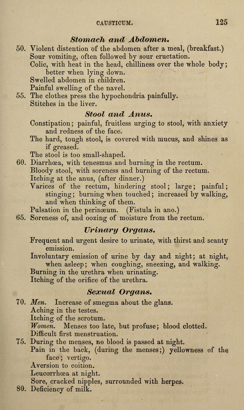 Stomach and Abdomen* 50. Violent distention of the abdomen after a meal, (breakfast.) Sour vomiting, often followed by sour eructation. Colic, with heat in the head, chilliness over the whole body; better when lying down. Swelled abdomen in children. Painful swelling of the navel. 55. The clothes press the hypochondria painfully. Stitches in the liver. Stool and Anus. Constipation; painful, fruitless urging to stool, with anxiety and redness of the face. The hard, tough stool, is covered with mucus, and shines as if greased. The stool is too small-shaped. 60. Diarrhoea, with tenesmus and burning in the rectum. Bloody stool, with soreness and burning of the rectum. Itching at the anus, (after dinner.) Varices of the rectum, hindering stool; large; painful; stinging; burning when touched; increased by walking, and when thinking of them. Pulsation in the perinseum. (Fistula in ano.) 65. Soreness of, and oozing of moisture from the rectum. Urinary Organs. Frequent and urgent desire to urinate, with thirst and scanty emission. Involuntary emission of urine by day and night; at night, when asleep; when coughing, sneezing, and walking. Burning in the urethra when urinating. Itching of the orifice of the urethra. Sexual Organs. 70. Men. Increase of smegma about the glans. Aching in the testes. Itching of the scrotum. Women. Menses too late, but profuse; blood clotted. Difficult first menstruation. 75. During the menses, no blood is passed at night. Pain in the back, (during the menses;) yellowness of the face; vertigo. Aversion to coition. Leucorrhoea at night. Sore, cracked nipples, surrounded with herpes. 80. Deficiency of milk.