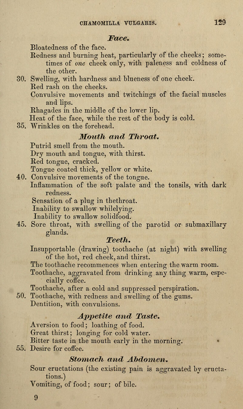 Face. Bloatedness of the face. Redness and burning heat, particularly of the cheeks; some- times of one cheek only, with paleness and coldness of the other. 80. Swelling, with hardness and blueness of one cheek. Red rash on the cheeks. Convulsive movements and twitchings of the facial muscles and lips. Rhagades in the middle of the lower lip. Heat of the face, while the rest of the body is cold. 35. Wrinkles on the forehead. Mouth and Throat. Putrid smell from the mouth. Dry mouth and tongue, with thirst. Red tongue, cracked. Tongue coated thick, yellow or white. 40. Convulsive movements of the tongue. Inflammation of the soft palate and the tonsils, with dark redness. Sensation of a plug in thethroat. Inability to swallow whilelying. Inability to swallow solidfood. 45. Sore throat, with swelling of the parotid or submaxillary glands. Teeth. Insupportable (drawing) toothache (at night) with swelling of the hot, red cheek, and thirst. The toothache recommences when entering the warm room. Toothache, aggravated from drinking any thing warm, espe- cially coffee. Toothache, after a cold and suppressed perspiration. 50. Toothache, with redness and swelling of the gums. Dentition, with convulsions. Appetite and Taste. Aversion to food; loathing of food. Great thirst; longing for cold water. Bitter taste in the mouth early in the morning. 55. Desire for coffee. Stomach and Abdomen. Sour eructations (the existing pain is aggravated by eructa- tions.) Vomiting, of food; sour; of bile. 9