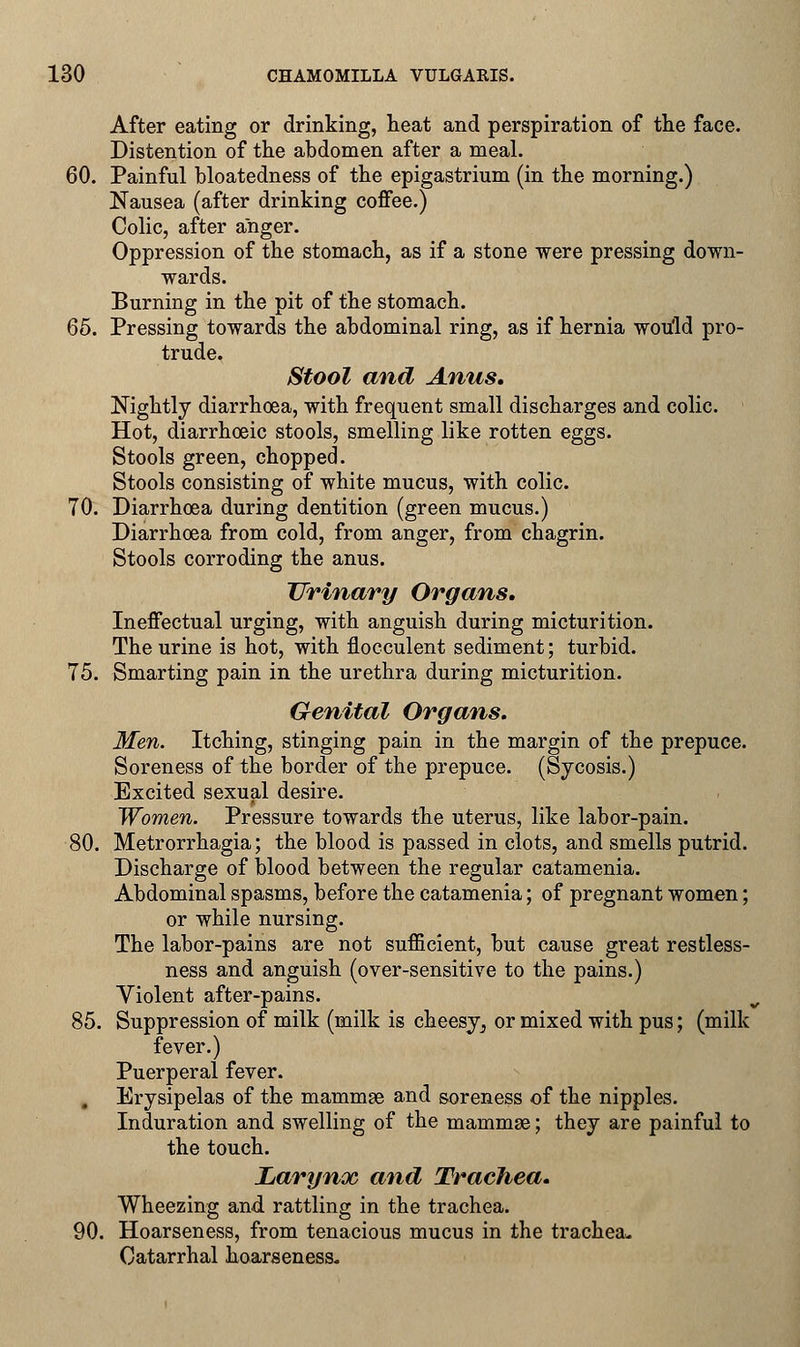 After eating or drinking, neat and perspiration of the face. Distention of the abdomen after a meal. 60. Painful bloatedness of the epigastrium (in the morning.) Nausea (after drinking coffee.) Colic, after anger. Oppression of the stomach, as if a stone were pressing down- wards. Burning in the pit of the stomach. 65. Pressing towards the abdominal ring, as if hernia would pro- trude. Stool and Anus. Nightly diarrhoea, with frequent small discharges and colic. Hot, diarrhceic stools, smelling like rotten eggs. Stools green, chopped. Stools consisting of white mucus, with colic. 70. Diarrhoea during dentition (green mucus.) Diarrhoea from cold, from anger, from chagrin. Stools corroding the anus. Urinary Organs. Ineffectual urging, with anguish during micturition. The urine is hot, with flocculent sediment; turbid. 75. Smarting pain in the urethra during micturition. Genital Organs. Men. Itching, stinging pain in the margin of the prepuce. Soreness of the border of the prepuce. (Sycosis.) Excited sexual desire. Women. Pressure towards the uterus, like labor-pain. 80. Metrorrhagia; the blood is passed in clots, and smells putrid. Discharge of blood between the regular catamenia. Abdominal spasms, before the catamenia; of pregnant women; or while nursing. The labor-pains are not sufficient, but cause great restless- ness and anguish (over-sensitive to the pains.) Violent after-pains. 85. Suppression of milk (milk is cheesy^ or mixed with pus; (milk fever.) Puerperal fever. . Erysipelas of the mammae and soreness of the nipples. Induration and swelling of the mammae; they are painful to the touch. Larynx and Trachea. Wheezing and rattling in the trachea. 90. Hoarseness, from tenacious mucus in the trachea* Catarrhal hoarseness.