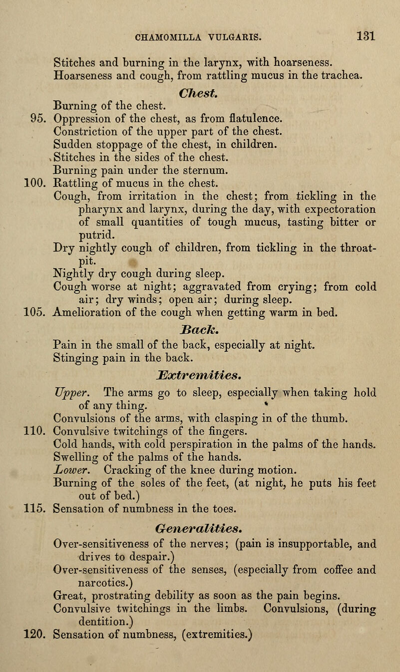 Stitches and burning in the larynx, with hoarseness. Hoarseness and cough, from rattling mucus in the trachea. Chest. Burning of the chest. 95. Oppression of the chest, as from flatulence. Constriction of the upper part of the chest. Sudden stoppage of the chest, in children, v Stitches in the sides of the chest. Burning pain under the sternum. 100. Battling of mucus in the chest. Cough, from irritation in the chest; from tickling in the pharynx and larynx, during the day, with expectoration of small quantities of tough mucus, tasting bitter or putrid. Dry nightly cough of children, from tickling in the throat- pit. Nightly dry cough during sleep. Cough worse at night; aggravated from crying; from cold air; dry winds; open air; during sleep. 105. Amelioration of the cough when getting warm in bed. Back. Pain in the small of the back, especially at night. Stinging pain in the back. Extremities. Upper. The arms go to sleep, especially when taking hold of any thing. * Convulsions of the arms, with clasping in of the thumb. 110. Convulsive twitchings of the fingers. Cold hands, with cold perspiration in the palms of the hands. Swelling of the palms of the hands. Lower. Cracking of the knee during motion. Burning of the soles of the feet, (at night, he puts his feet out of bed.) 115. Sensation of numbness in the toes. Generalities. Over-sensitiveness of the nerves; (pain is insupportable, and drives to despair.) Over-sensitiveness of the senses, (especially from coffee and narcotics.) Great, prostrating debility as soon as the pain begins. Convulsive twitchings in the limbs. Convulsions, (during dentition.) 120. Sensation of numbness, (extremities.)
