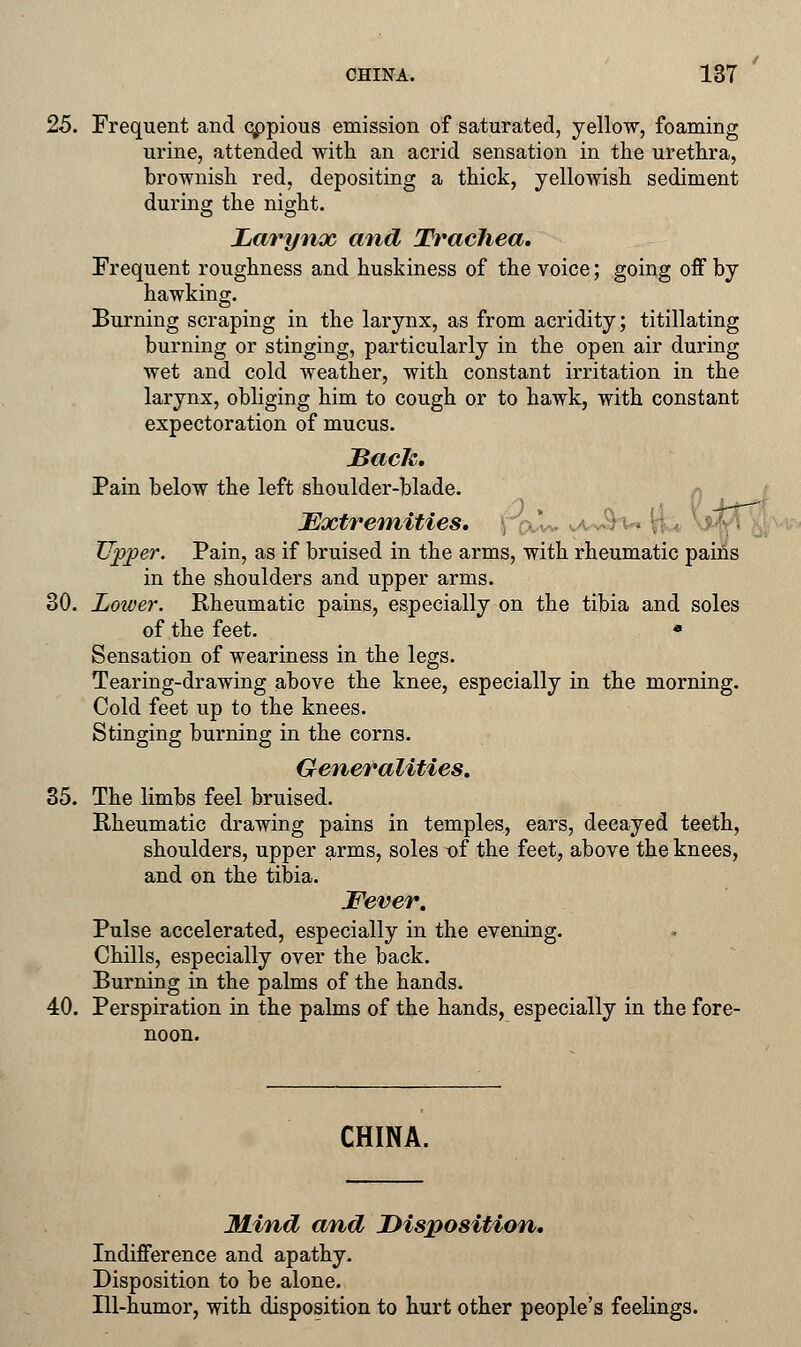 25. Frequent and cppious emission of saturated, yellow, foaming urine, attended with an acrid sensation in the urethra, brownish red, depositing a thick, yellowish sediment during the night. Larynx and Trachea, Frequent roughness and huskiness of the voice; going off by hawking. Burning scraping in the larynx, as from acridity; titillating burning or stinging, particularly in the open air during wet and cold weather, with constant irritation in the larynx, obliging him to cough or to hawk, with constant expectoration of mucus. JBack. Pain below the left shoulder-blade. Extremities. \ Tipper. Pain, as if bruised in the arms, with rheumatic pains in the shoulders and upper arms. 30. Lower. Rheumatic pains, especially on the tibia and soles of the feet. « Sensation of weariness in the legs. Tearing-drawing above the knee, especially in the morning. Cold feet up to the knees. Stinging burning in the corns. Generalities. 35. The limbs feel bruised. Rheumatic drawing pains in temples, ears, decayed teeth, shoulders, upper arms, soles of the feet, above the knees, and on the tibia. Fever. Pulse accelerated, especially in the evening. Chills, especially over the back. Burning in the palms of the hands. 40. Perspiration in the palms of the hands, especially in the fore- noon. CHINA. Mind and Disposition. Indifference and apathy. Disposition to be alone. Ill-humor, with disposition to hurt other people's feelings.