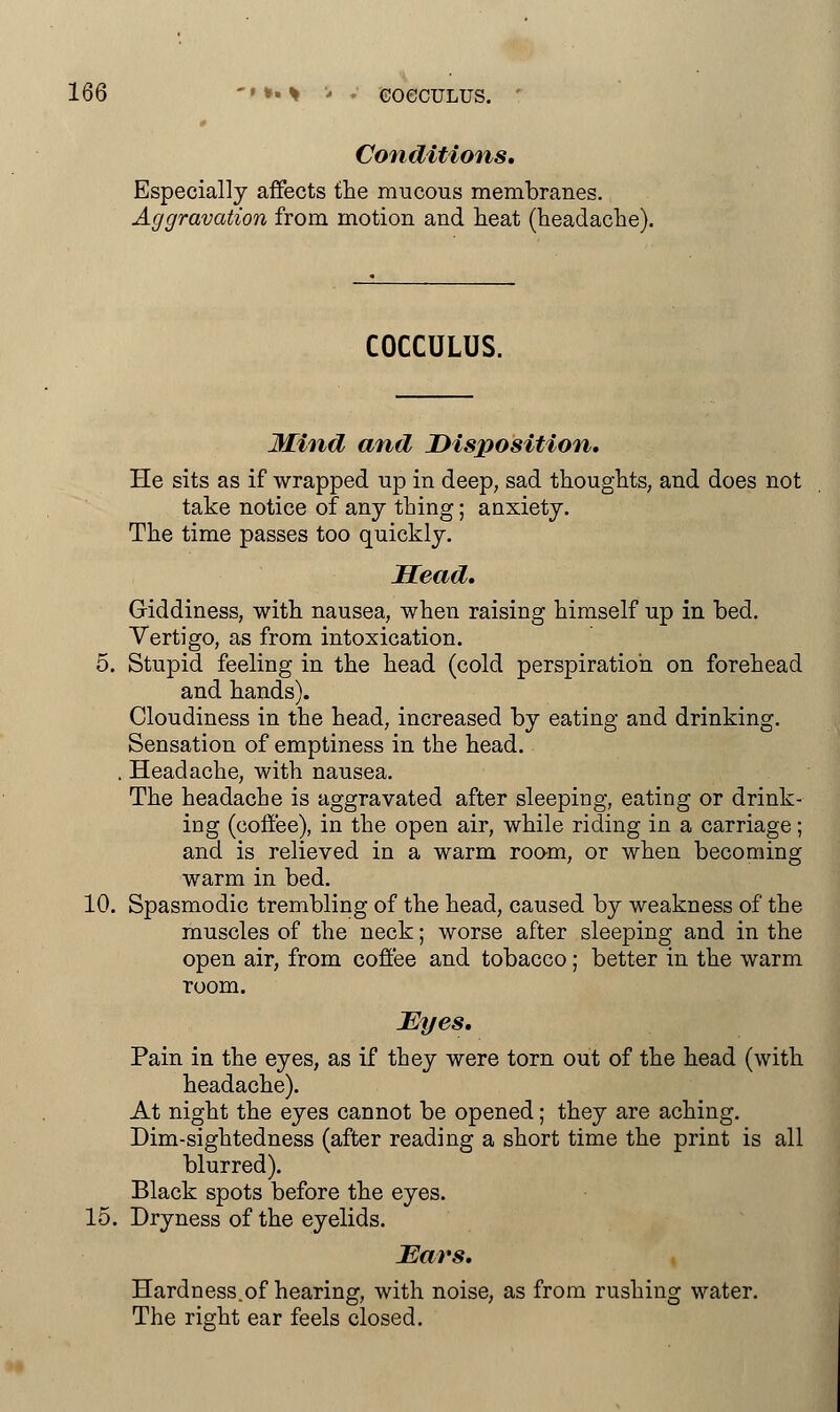 Conditions, Especially affects the mucous membranes. Aggravation from motion and heat (headache). COCCULUS. Mind and Disposition, He sits as if wrapped up in deep, sad thoughts, and does not take notice of any thing; anxiety. The time passes too quickly. Head, Giddiness, with nausea, when raising himself up in bed. Vertigo, as from intoxication. 5. Stupid feeling in the head (cold perspiration on forehead and hands). Cloudiness in the head, increased by eating and drinking. Sensation of emptiness in the head. . Headache, with nausea. The headache is aggravated after sleeping, eating or drink- ing (coffee), in the open air, while riding in a carriage; and is relieved in a warm room, or when becoming warm in bed. 10. Spasmodic trembling of the head, caused by weakness of the muscles of the neck; worse after sleeping and in the open air, from coffee and tobacco; better in the warm room. Eyes. Pain in the eyes, as if they were torn out of the head (with headache). At night the eyes cannot be opened; they are aching. Dim-sightedness (after reading a short time the print is all blurred). Black spots before the eyes. 15. Dryness of the eyelids. Ears, Hardness.of hearing, with noise, as from rushing water. The right ear feels closed.