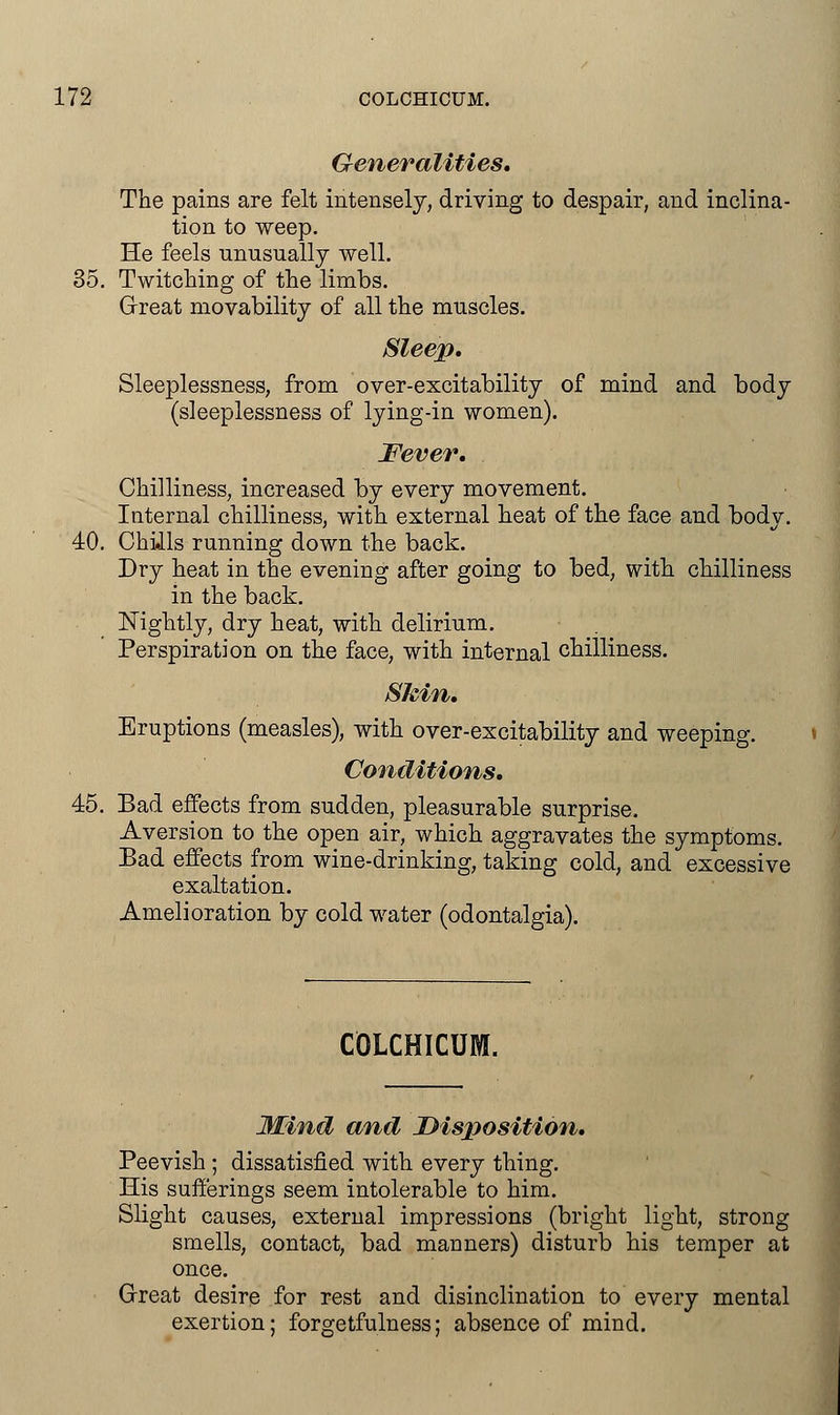 Generalities, The pains are felt intensely, driving to despair, and inclina- tion to weep. He feels unusually well. 35. Twitching of the limbs. Great movability of all the muscles. Sleep, Sleeplessness, from over-excitability of mind and body (sleeplessness of lying-in women). Fever, Chilliness, increased by every movement. Internal chilliness, with external heat of the face and body. 40. Chills running down the back. Dry heat in the evening after going to bed, with chilliness in the back. Nightly, dry heat, with delirium. Perspiration on the face, with internal chilliness. Skin, Eruptions (measles), with over-excitability and weeping. Conditions, 45. Bad effects from sudden, pleasurable surprise. Aversion to the open air, which aggravates the symptoms. Bad effects from wine-drinking, taking cold, and excessive exaltation. Amelioration by cold water (odontalgia). COLCHICUM. Mind and Disposition. Peevish ; dissatisfied with every thing. His sufferings seem intolerable to him. Slight causes, external impressions (bright light, strong smells, contact, bad manners) disturb his temper at once. Great desire for rest and disinclination to every mental exertion; forgetfulness; absence of mind.