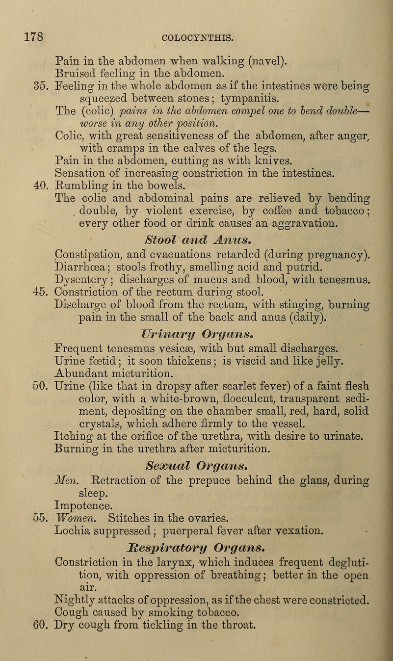 Pain in the abdomen when walking (navel). Bruised feeling in the abdomen. 35. Feeling in the whole abdomen as if the intestines were being squeezed between stones; tympanitis. The (colic) pains in the abdomen compel one to bend double— worse in any other position. Colic, with great sensitiveness of the abdomen, after anger, with cramps in the calves of the legs. Pain in the abdomen, cutting as with knives. Sensation of increasing constriction in the intestines. 40. Bumbling in the bowels. The colic and abdominal pains are relieved by bending , double, by violent exercise, by coffee and tobacco; every other food or drink causes an aggravation. Stool and Anus. Constipation, and evacuations retarded (during pregnancy). Diarrhoea; stools frothy, smelling acid and putrid. Dysentery; discharges of mucus and blood, with tenesmus. 45. Constriction of the rectum during stool. Discharge of blood from the rectum, with stinging, burning pain in the small of the back and anus (daily). Urinary Organs. Frequent tenesmus vesicae, with but small discharges. Urine foetid; it soon thickens; is viscid and like jelly. Abundant micturition. 50. Urine (like that in dropsy after scarlet fever) of a faint flesh color, with a white-brown, flocculent, transparent sedi- ment, depositing on the chamber small, red, hard, solid crystals, which adhere firmly to the vessel. Itching at the orifice of the urethra, with desire to urinate. Burning in the urethra after micturition. Sexual Organs. Men. Eetraction of the prepuce behind the glans, during sleep. Impotence. 55. Women. Stitches in the ovaries. Lochia suppressed; puerperal fever after vexation. Respiratory Organs. Constriction in the larynx, which induces frequent degluti- tion, with oppression of breathing; better in the open air. Nightly attacks of oppression, as if the chest were constricted. Cough caused by smoking tobacco. 60. Dry cough from tickling in the throat.