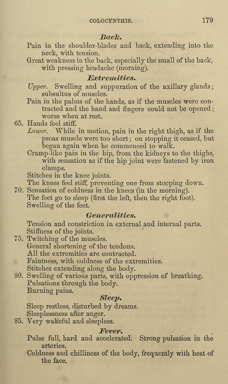 Back. Pain in the shoulder-blades and back, extending into the neck, with tension. Great weakness in the back, especially the small of the back, with pressing headache (morning). Extremities. Upper. Swelling and suppuration of the axillary glands; subsultus of muscles. Pain in the palms of the hands, as if the muscles were con- tracted and the hand and ringers could not be opened; worse when at rest. 65. Hands feel stiff. Lower. While in motion, pain in the right thigh, as if the ' psoas muscle were too short; on stopping it ceased, but began again when he commenced to walk. Cramp-like pain in the hip, from the kidneys to the thighs, with sensation as if the hip joint were fastened by iron clamps. Stitches in the knee joints. The knees feel stiff, preventing one from stooping down. 70. Sensation of coldness in. the knees (in the morning). The feet go to sleep (first the left, then the right foot). Swelling of the feet. Generalities. Tension and constriction in external and internal parts. Stiffness of the joints. ' 75. Twitching of the muscles. General shortening of the tendons. All the extremities are contracted. Paintness, with coldness of the extremities. Stitches extending along the body. 80. Swelling of various parts, with oppression of breathing. Pulsations through the body. Burning pains. Sleep. Sleep restless, disturbed by dreams. Sleeplessness after anger. 85. Very wakeful and sleepless. Fever. Pulse full, hard and accelerated. Strong pulsation in the arteries. Coldness and chilliness of the body, frequently with heat of the face.