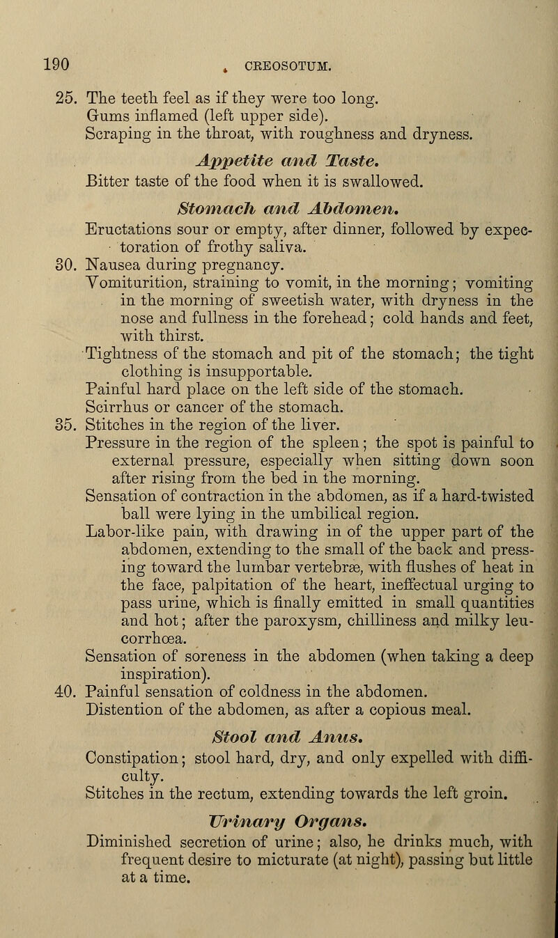 25. The teeth feel as if they were too long. Gums inflamed (left upper side). Scraping in the throat, with roughness and dryness. Appetite and Taste. Bitter taste of the food when it is swallowed. Stomach and Abdomen. Eructations sour or empty, after dinner, followed by expec- toration of frothy saliva. 30. Nausea during pregnancy. Yomiturition, straining to vomit, in the morning; vomiting in the morning of sweetish water, with dryness in the nose and fullness in the forehead; cold hands and feet, with thirst. Tightness of the stomach and pit of the stomach; the tight clothing is insupportable. Painful hard place on the left side of the stomach. Scirrhus or cancer of the stomach. 35. Stitches in the region of the liver. Pressure in the region of the spleen; the spot is painful to external pressure, especially when sitting down soon after rising from the bed in the morning. Sensation of contraction in the abdomen, as if a hard-twisted ball were lying in the umbilical region. Labor-like pain, with drawing in of the upper part of the abdomen, extending to the small of the back and press- ing toward the lumbar vertebras, with flushes of heat in the face, palpitation of the heart, ineffectual urging to pass urine, which is finally emitted in small quantities and hot; after the paroxysm, chilliness and milky leu- corrhoea. Sensation of soreness in the abdomen (when taking a deep inspiration). 40. Painful sensation of coldness in the abdomen. Distention of the abdomen, as after a copious meal. Stool and Anus. Constipation; stool hard, dry, and only expelled with diffi- culty. Stitches in the rectum, extending towards the left groin. Urinary Organs. Diminished secretion of urine; also, he drinks much, with frequent desire to micturate (at night), passing but little at a time.