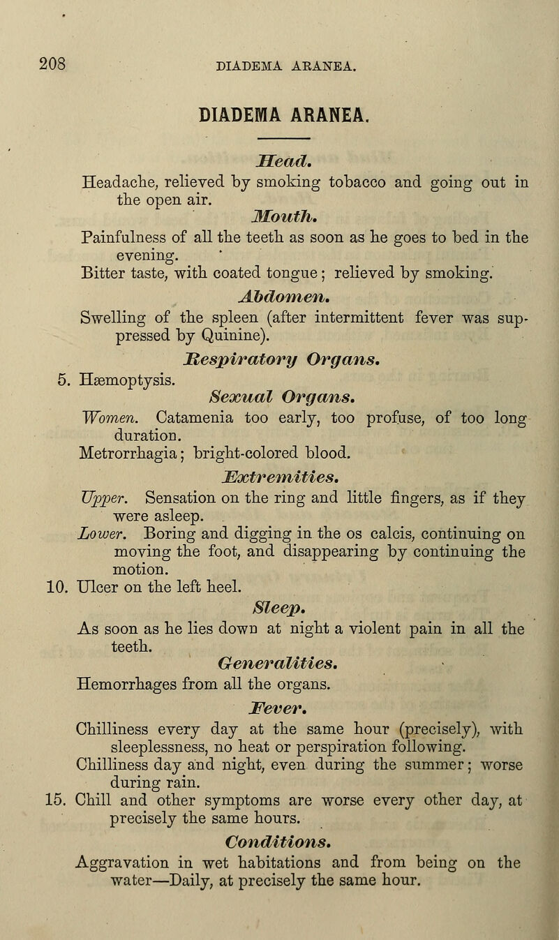 DIADEMA ARANEA. Head. Headache, relieved by smoking tobacco and going out in the open air. Mouth. Painfullness of all the teeth as soon as he goes to bed in the evening. Bitter taste, with coated tongue; relieved by smoking. Abdomen. Swelling of the spleen (after intermittent fever was sup- pressed by Quinine). Respiratory Organs. 5. Haemoptysis. Sexual Organs. Women. Catamenia too early, too profuse, of too long duration. Metrorrhagia; bright-colored blood. Extremities. Upper. Sensation on the ring and little fingers, as if they were asleep. Lower. Boring and digging in the os calcis, continuing on moving the foot, and disappearing by continuing the motion. 10. Ulcer on the left heel. Sleep. As soon as he lies down at night a violent pain in all the teeth. Generalities. Hemorrhages from all the organs. Fever. Chilliness every day at the same hour (precisely), with sleeplessness, no heat or perspiration following. Chilliness day and night, even during the summer; worse during rain. 15. Chill and other symptoms are worse every other day, at precisely the same hours. Conditions. Aggravation in wet habitations and from being on the water—Daily, at precisely the same hour.