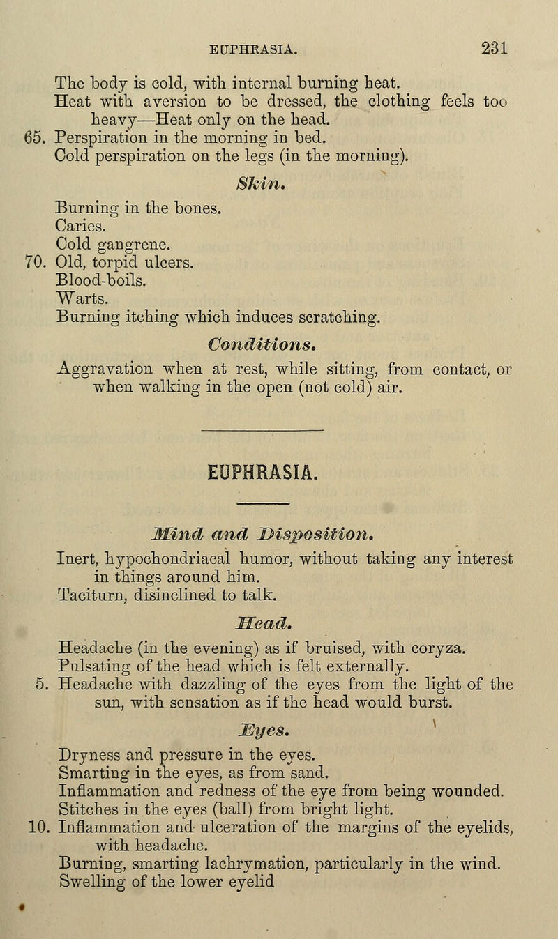 The body is cold, with internal burning heat. Heat with aversion to be dressed, the clothing feels too heavy—Heat only on the head. 65. Perspiration in the morning in bed. Cold perspiration on the legs (in the morning). Skin. Burning in the bones. Caries. Cold gangrene. 70. Old, torpid ulcers. Blood-boils. Warts. Burning itching which induces scratching. Conditions. Aggravation when at rest, while sitting, from contact, or when walking in the open (not cold) air. EUPHRASIA. JKind and Disposition. Inert, hypochondriacal humor, without taking any interest in things around him. Taciturn, disinclined to talk. Head. Headache (in the evening) as if bruised, with coryza. Pulsating of the head which is felt externally. 5. Headache with dazzling of the eyes from the light of the sun, with sensation as if the head would burst. Myes. Dryness and pressure in the eyes. Smarting in the eyes, as from sand. Inflammation and redness of the eye from being wounded. Stitches in the eyes (ball) from bright light. 10. Inflammation and ulceration of the margins of the eyelids, with headache. Burning, smarting lachrymation, particularly in the wind. Swelling of the lower eyelid