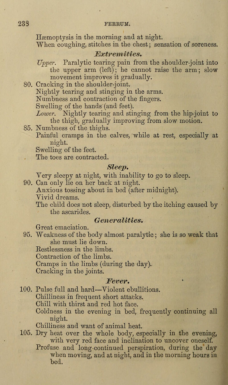 233 FERRUM. Hasmoptysis in the morning and at night. When coughing, stitches in the chest; sensation of soreness. Extremities. Upper. Paralytic tearing pain from the shoulder-joint into the upper arm (left); he cannot raise the arm; slow movement improves it gradually. 80. Cracking in the shoulder-joint. Nightly tearing and stinging in the arms. Numbness and contraction of the fingers. Swelling of the hands (and feet). Lower. Nightly tearing and stinging from the hip-joint to the thigh, gradually improving from slow motion. 85. Numbness of the thighs. Painful cramps in the calves, while at rest, especially at night. Swelling of the feet. The toes are contracted. Sleep. Yery sleepy at night, with inability to go to sleep. 90. Can only lie on her back at night. Anxious tossing about in bed (after midnight). Yivid dreams. The child does not sleep, disturbed by the itching caused by the ascarides. Generalities. Great emaciation. 95. Weakness of the body almost paralytic; she is so weak that she must lie down. Eestlessness in the limbs. Contraction of the limbs. Cramps in the limbs (during the day). Cracking in the joints. Fever. 100. Pulse full and hard—Violent ebullitions. Chilliness in frequent short attacks. Chill with thirst and red hot face. Coldness in the evening in bed, frequently continuing all night. Chilliness and want of animal heat. 105. Dry heat over the whole body, especially in the evening, with very red face and inclination to uncover oneself. Profuse and long-continued perspiration, during the day when moving, and at night, and in the morning hours in bed.