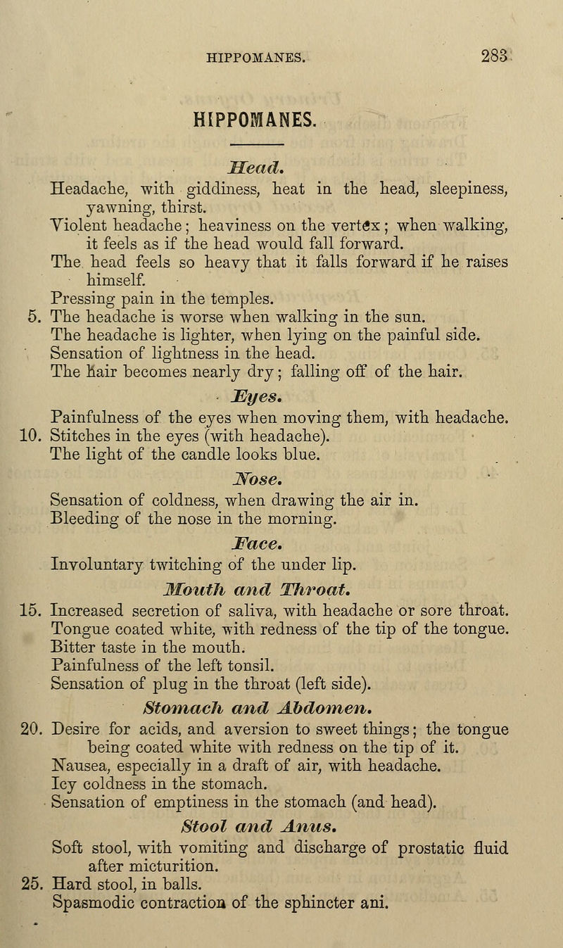 HIPPOMANES. Head. Headache, with giddiness, heat in the head, sleepiness, yawning, thirst. Violent headache; heaviness on the vertex ; when walking, it feels as if the head would fall forward. The head feels so heavy that it falls forward if he raises himself. Pressing pain in the temples. 5. The headache is worse when walking in the sun. The headache is lighter, when lying on the painful side. Sensation of lightness in the head. The hair becomes nearly dry; falling off of the hair. Eyes. Painfullness of the eyes when moving them, with headache. 10. Stitches in the eyes (with headache). The light of the candle looks blue. Nose. Sensation of coldness, when drawing the air in. Bleeding of the nose in the morning. Face. Involuntary twitching of the under lip. Mouth and Throat. 15. Increased secretion of saliva, with headache or sore throat. Tongue coated white, with redness of the tip of the tongue. Bitter taste in the mouth. Painfulness of the left tonsil. Sensation of plug in the throat (left side). StomacJi and Abdomen. 20. Desire for acids, and aversion to sweet things; the tongue being coated white with redness on the tip of it. Nausea, especially in a draft of air, with headache. Icy coldness in the stomach. Sensation of emptiness in the stomach (and head). Stool and Anus. Soft stool, with vomiting and discharge of prostatic fluid after micturition. 25. Hard stool, in balls. Spasmodic contraction of the sphincter ani.