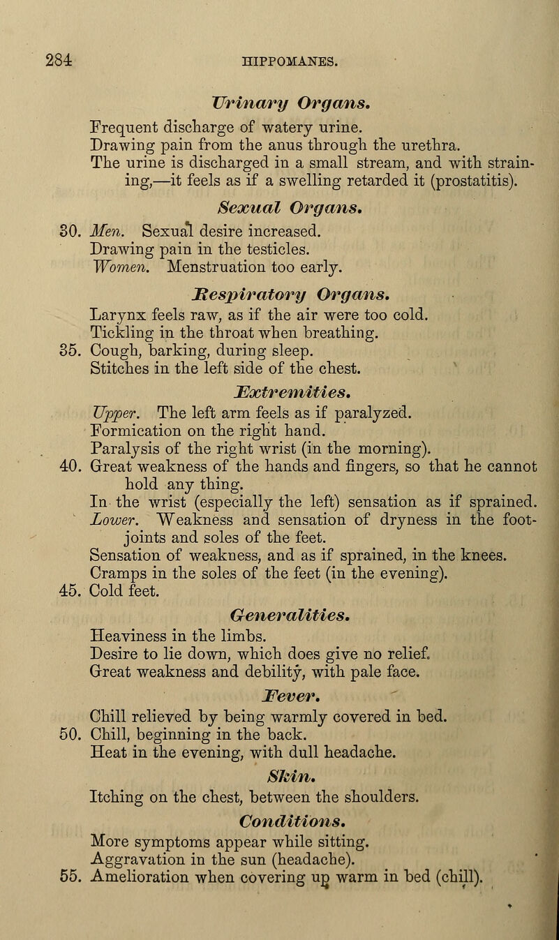 Urinary Organs. Frequent discharge of watery urine. Drawing pain from the anus through the urethra. The urine is discharged in a small stream, and with strain- ing,—it feels as if a swelling retarded it (prostatitis). Sexual Organs. 30. Men. Sexual desire increased. Drawing pain in the testicles. Women. Menstruation too early. Respiratory Organs. Larynx feels raw, as if the air were too cold. Tickling in the throat when breathing. 35. Cough, barking, during sleep. Stitches in the left side of the chest. Extremities. Upper. The left arm feels as if paralyzed. Formication on the right hand. Paralysis of the right wrist (in the morning). 40. Great weakness of the hands and fingers, so that he cannot hold any thing. In- the wrist (especially the left) sensation as if sprained. Lower. Weakness and sensation of dryness in the foot- joints and soles of the feet. Sensation of weakness, and as if sprained, in the knees. Cramps in the soles of the feet (in the evening). 45. Cold feet. Generalities. Heaviness in the limbs. Desire to lie down, which does give no relief, Great weakness and debility, with pale face. Fever. Chill relieved by being warmly covered in bed. 50. Chill, beginning in the back. Heat in the evening, with dull headache. Skin. Itching on the chest, between the shoulders. Conditions. More symptoms appear while sitting. Aggravation in the sun (headache). 55. Amelioration when covering u^ warm in bed (chill).