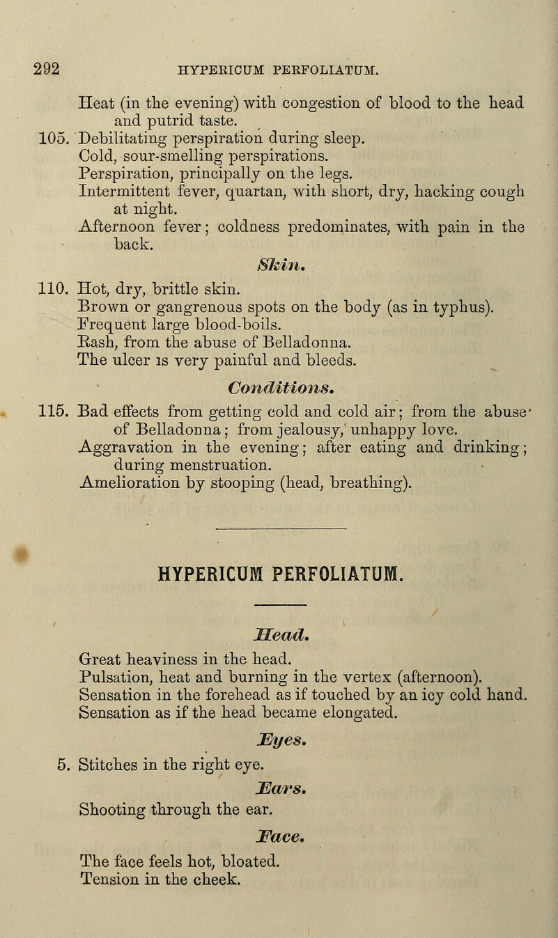 Heat (in the evening) with congestion of blood to the head and pntrid taste. 105. Debilitating perspiration during sleep. Cold, sour-smelling perspirations. Perspiration, principally on the legs. Intermittent fever, quartan, with short, dry, hacking cough at night. Afternoon fever; coldness predominates, with pain in the back. Shin. 110. Hot, dry, brittle skin. Brown or gangrenous spots on the body (as in typhus). Frequent large blood-boils. Bash, from the abuse of Belladonna. The ulcer is very painful and bleeds. Conditions. 115. Bad effects from getting cold and cold air; from the abuse' of Belladonna; from jealousy,' unhappy love. Aggravation in the evening; after eating and drinking; during menstruation. Amelioration by stooping (head, breathing). HYPERICUM PERFOLIATUM. Head. Great heaviness in the head. Pulsation, heat and burning in the vertex (afternoon). Sensation in the forehead as if touched by an icy cold hand. Sensation as if the head became elongated. JEyes. Stitches in the right eye. JEars. Shooting through the ear. Face. The face feels hot, bloated. Tension in the cheek.