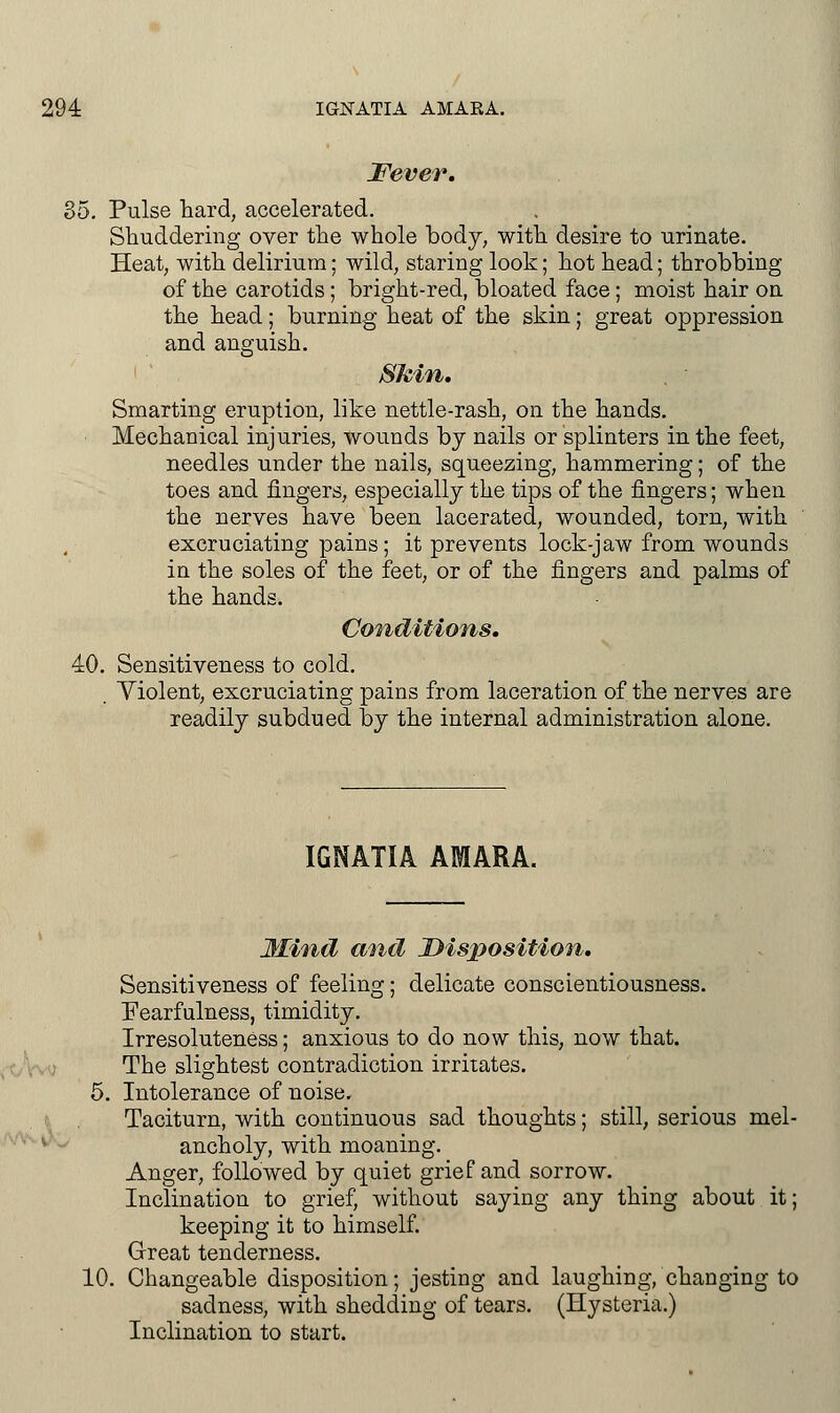 Fever, 35. Pulse hard, accelerated. Shuddering over the whole body, with desire to urinate. Heat, with delirium; wild, staring look; hot head; throbbing of the carotids; bright-red, bloated face; moist hair on the head; burning heat of the skin; great oppression and anguish. Skin. Smarting eruption, like nettle-rash, on the hands. Mechanical injuries, wounds by nails or splinters in the feet, needles under the nails, squeezing, hammering; of the toes and fingers, especially the tips of the fingers; when the nerves have been lacerated, wounded, torn, with excruciating pains; it prevents lock-jaw from wounds in the soles of the feet, or of the fingers and palms of the hands. Conditions. 40. Sensitiveness to cold. . Violent, excruciating pains from laceration of the nerves are readily subdued by the internal administration alone. IGNATIA AMARA. Mind and Disposition. Sensitiveness of feeling; delicate conscientiousness, tearfulness, timidity. Irresoluteness; anxious to do now this, now that. The slightest contradiction irritates. 5. Intolerance of noise. Taciturn, with continuous sad thoughts; still, serious mel- ancholy, with moaning. Anger, followed by quiet grief and sorrow. Inclination to grief, without saying any thing about it; keeping it to himself. Great tenderness. 10. Changeable disposition; jesting and laughing, changing to sadness, with shedding of tears. (Hysteria.) Inclination to start.