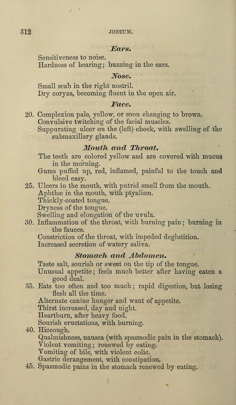 Ears, Sensitiveness to noise. Hardness of hearing; buzzing in the ears. Nose, Small scab in the right nostril. Dry coryza, becoming fluent in the open air. Face, 20. Complexion pale, yellow, or soon changing to brown. Convulsive twitching of the facial muscles. Suppurating ulcer on the (left) cheek, with swelling of the submaxillary glands. Mouth and TJiroat, The teeth are colored yellow and are covered with mucus in the morning. Gums puffed up, red, inflamed, painful to the touch and bleed easy. 25. Ulcers in the mouth, with putrid smell from the mouth. Aphthae in the mouth, with ptyalism. Thickly-coated tongue. Dryness of the tongue. Swelling and elongation of the uvula. 30. Inflammation of the throat, with burning pain; burning in the fauces. Constriction of the throat, with impeded deglutition. Increased secretion of watery saliva.i Stomach and Abdomen, Taste salt, sourish or sweet on the tip of the tongue. Unusual appetite; feels much better after having eaten a good deal. 35. Bats too often and too much; rapid digestion, but losing flesh all the time. Alternate canine hunger and want of appetite. Thirst increased, day and night. Heartburn, after heavy food. Sourish eructations, with burning. 40. Hiccough. Qualmishness, nausea (with spasmodic pain in the stomach). Violent vomiting ; renewed by eating. Vomiting of bile, with violent colic. Gastric derangement, with constipation. 45. Spasmodic pains in the stomach renewed by eating.