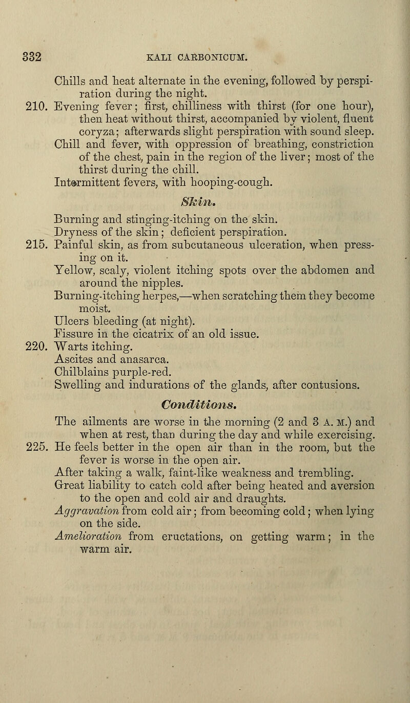 Chills and heat alternate in the evening, followed by perspi- ration during the night. 210. Evening fever; first, chilliness with thirst (for one hour), then heat without thirst, accompanied by violent, fluent coryza; afterwards slight perspiration with sound sleep. Chill and fever, with oppression of breathing, constriction of the chest, pain in the region of the liver; most of the thirst during the chill. Intermittent fevers, with hooping-cough. Skin. Burning and stinging-itching on the skin. Dryness of the skin; deficient perspiration. 215. Painful skin, as from subcutaneous ulceration, when press- ing on it. Yellow, scaly, violent itching spots over the abdomen and around the nipples. Burning-itching herpes,—when scratching them they become moist. Ulcers bleeding (at night). Fissure in the cicatrix of an old issue. 220. Warts itching. Ascites and anasarca. Chilblains purple-red. Swelling and indurations of the glands, after contusions. Conditions. The ailments are worse in the morning (2 and 3 A. m.) and when at rest, than during the day and while exercising. 225. He feels better in the open air than in the room, but the fever is worse in the open air. After taking a walk, faint-like weakness and trembling. Great liability to catch cold after being heated and aversion to the open and cold air and draughts. Aggravation from cold air; from becoming cold; when lying on the side. Amelioration from eructations, on getting warm; in the warm air.