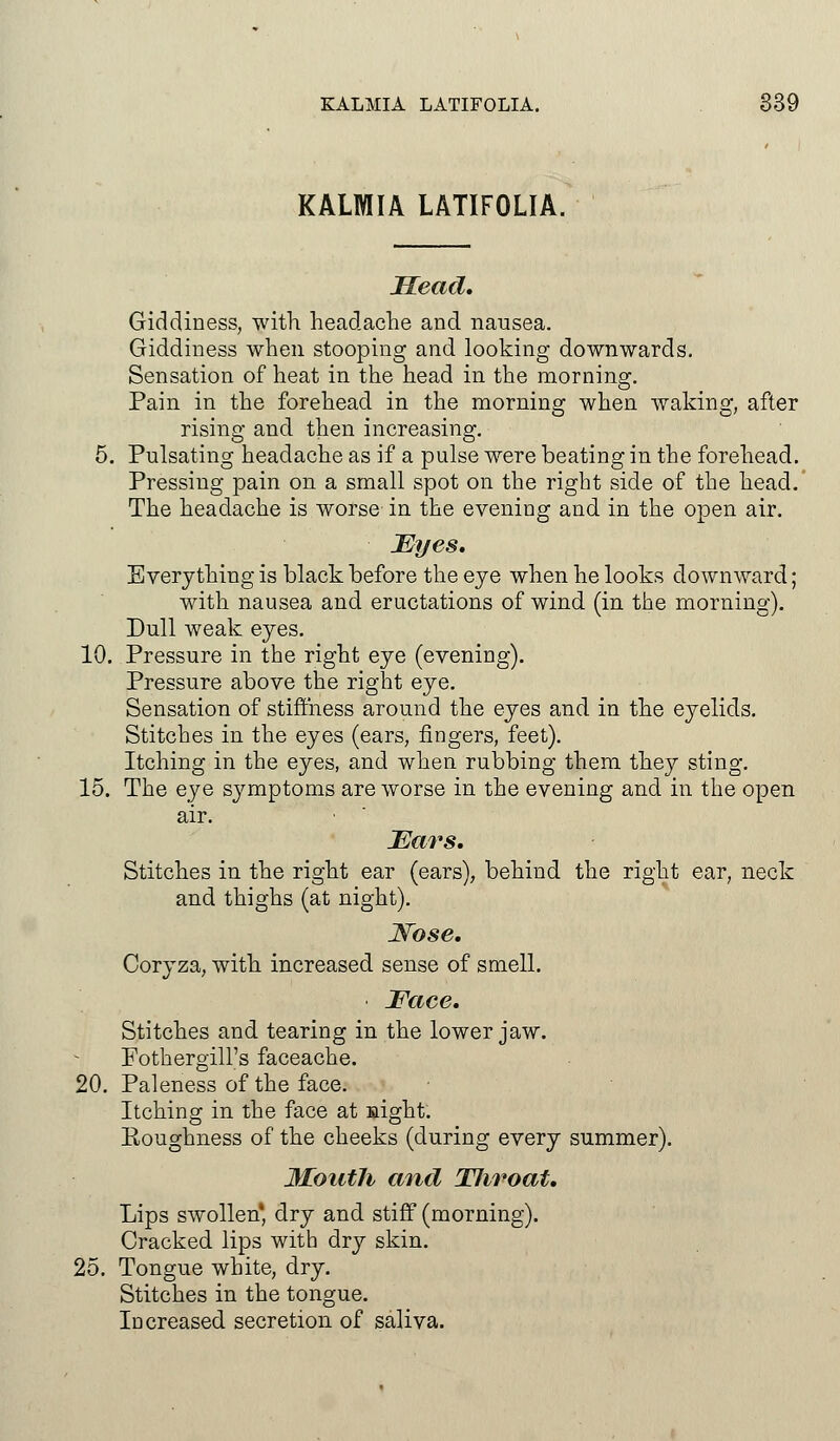 KALMIA LATIFOLIA. Mead, Giddiness, with headache and nausea. Giddiness when stooping and looking downwards. Sensation of heat in the head in the morning. Pain in the forehead in the morning when waking, after rising and then increasing. 5. Pulsating headache as if a pulse were beating in the forehead. Pressing pain on a small spot on the right side of the head. The headache is worse in the evening and in the open air. JEyes. Everything is black before the eye when he looks downward; with nausea and eructations of wind (in the morning). Dull weak eyes. 10. Pressure in the right eye (evening). Pressure above the right eye. Sensation of stiffness around the eyes and in the eyelids. Stitches in the eyes (ears, fingers, feet). Itching in the eyes, and when rubbing them they sting. 15. The eye symptoms are worse in the evening and in the open air. Ears. Stitches in the right ear (ears), behind the right ear, neck and thighs (at night). Nose. Coryza, with increased sense of smell. Face. Stitches and tearing in the lower jaw. Fothergill's faceache. 20. Paleness of the face. Itching in the face at sight. Roughness of the cheeks (during every summer). Mouth and TJiroat. Lips swollen' dry and stiff (morning). Cracked lips with dry skin. 25. Tongue white, dry. Stitches in the tongue. Increased secretion of saliva.
