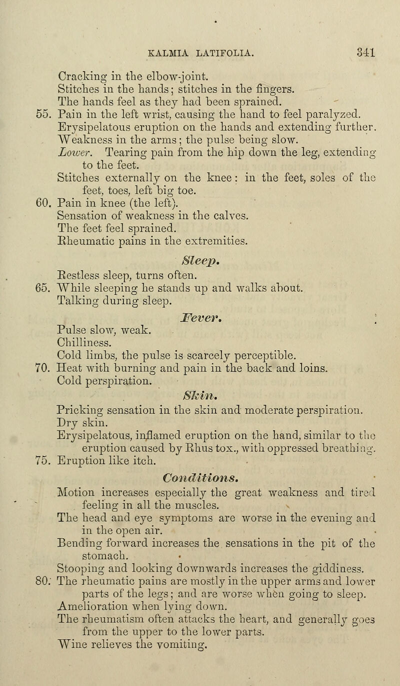 Cracking in the elbow-joint. Stitches in the hands; stitches in the fingers. The hands feel as they had been sprained. 55. Pain in the left wrist, causing the hand to feel paralyzed. Erysipelatous eruption on the hands and extending further. AYeakness in the arms; the pulse being slow. Lower. Tearing pain from the hip down the leg, extending to the feet. Stitches externally on the knee : in the feet, soles of the feet, toes, left big toe. 60. Pain in knee (the left). Sensation of weakness in the calves. The feet feel sprained. Rheumatic pains in the extremities. Sleep, Restless sleep, turns often. 65. While sleeping he stands up and walks about. Talking during sleep. Fever, \ Pulse slow, weak. Chilliness. Cold limbs, the pulse is scarcely perceptible. 70. Heat with burning and pain in the back and loins. Cold perspiration. Skin, Pricking sensation in the skin and moderate perspiration. Dry skin. Erysipelatous, inflamed eruption on the hand, similar to the eruption caused by Rhus tox., with oppressed breathing, 75. Eruption like itch. Conditions. Motion increases especially the great weakness and tired feeling in all the muscles. The head and eye symptoms are worse in the evening and in the open air. Bending forward increases the sensations in the pit of the stomach. Stooping and looking downwards increases the giddiness. 80.' The rheumatic pains are mostly in the upper arms and lower parts of the legs; and are worse when going to sleep. Amelioration when lying down. The rheumatism often attacks the heart, and generally goes from the upper to the lower parts. Wine relieves the vomiting.