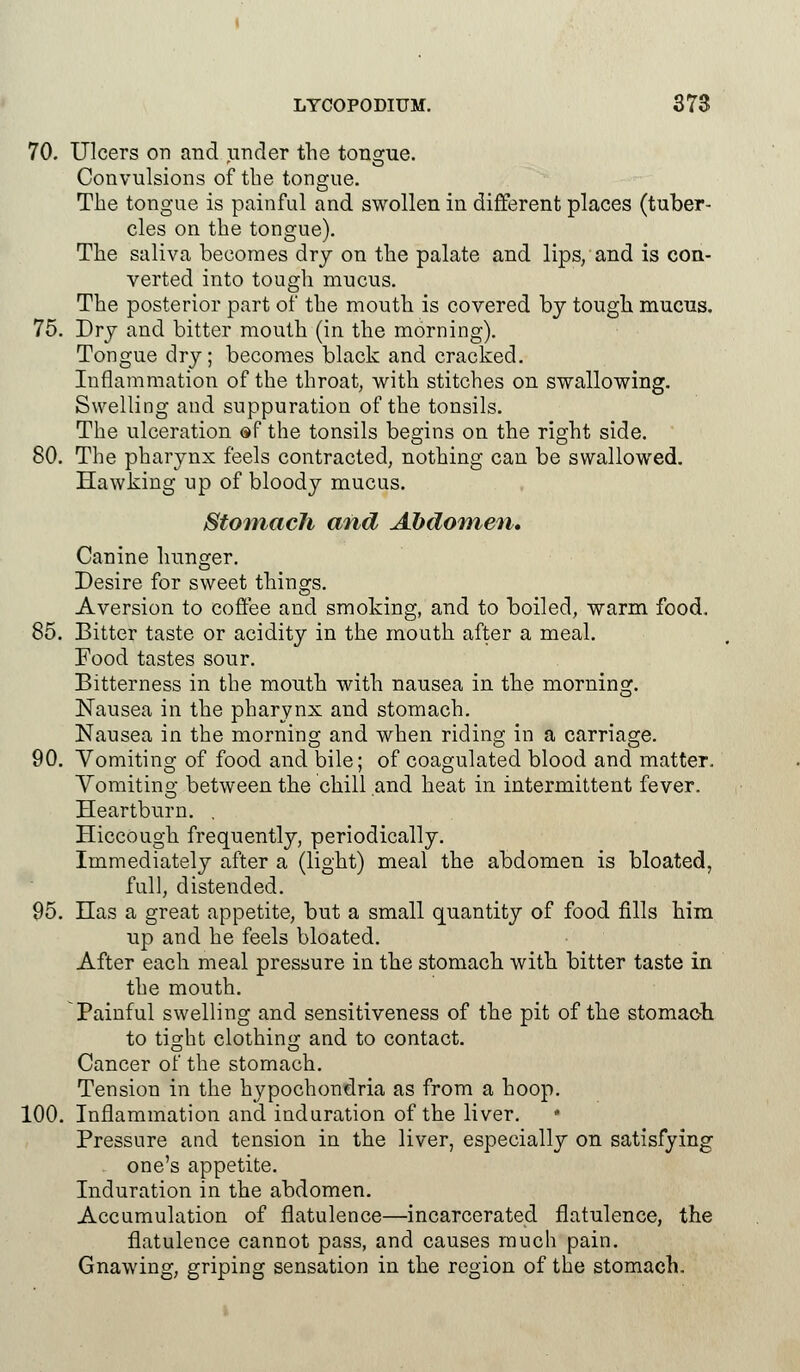 70. Ulcers on and under the tongue. Convulsions of the tongue. The tongue is painful and swollen in different places (tuber- cles on the tongue). The saliva becomes dry on the palate and lips, and is con- verted into tough mucus. The posterior part of the mouth is covered by tough mucus. 75. Dry and bitter mouth (in the morning). Tongue dry; becomes black and cracked. Inflammation of the throat, with stitches on swallowing. Swelling and suppuration of the tonsils. The ulceration af the tonsils begins on the right side. 80. The pharynx feels contracted, nothing can be swallowed. Hawking up of bloody mucus. Stomach and Abdomen* Canine hunger. Desire for sweet things. Aversion to coffee and smoking, and to boiled, warm food. 85. Bitter taste or acidity in the mouth after a meal. Food tastes sour. Bitterness in the mouth with nausea in the morning. Nausea in the pharynx and stomach. Nausea in the morning and when riding in a carriage. 90. Vomiting of food and bile; of coagulated blood and matter. Vomiting between the chill and heat in intermittent fever. Heartburn. . Hiccough frequently, periodically. Immediately after a (light) meal the abdomen is bloated, full, distended. 95. Has a great appetite, but a small quantity of food fills him up and he feels bloated. After each meal pressure in the stomach with bitter taste in the mouth. Painful swelling and sensitiveness of the pit of the stomach. to tight clothing and to contact. Cancer of the stomach. Tension in the hypochondria as from a hoop. 100. Inflammation and induration of the liver. • Pressure and tension in the liver, especially on satisfying one's appetite. Induration in the abdomen. Accumulation of flatulence—incarcerated flatulence, the flatulence cannot pass, and causes much pain. Gnawing, griping sensation in the region of the stomach.