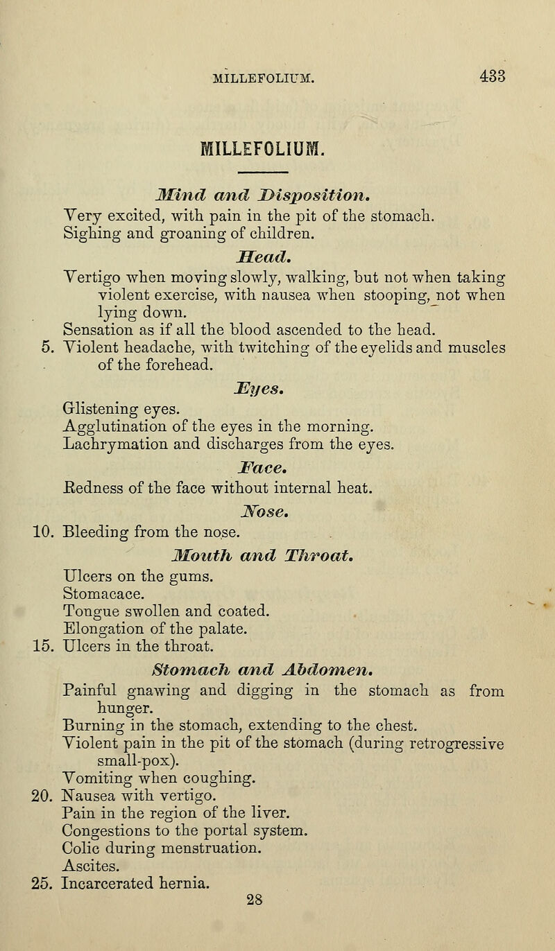 MILLEFOLIUM. Mind and Disposition, Very excited, with pain in the pit of the stomach. Sighing and groaning of children. Mead. Yertigo when moving slowly, walking, but not when taking violent exercise, with nausea when stooping, not when lying down. Sensation as if all the blood ascended to the head. 5. Violent headache, with twitching of the eyelids and muscles of the forehead. Eyes. Glistening eyes. Agglutination of the eyes in the morning. Lachrymation and discharges from the eyes. Face. Eedness of the face without internal heat. Nose. 10. Bleeding from the nose. Mouth and Throat. Ulcers on the gums. Stomacace. Tongue swollen and coated. Elongation of the palate. 15. Ulcers in the throat. Stomach and Abdomen. Painful gnawing and digging in the stomach as from hunger. Burning in the stomach, extending to the chest. Violent pain in the pit of the stomach (during retrogressive small-pox). Vomiting when coughing. 20. Nausea with vertigo. Pain in the region of the liver. Congestions to the portal system. Colic during menstruation. Ascites. 25. Incarcerated hernia. 28