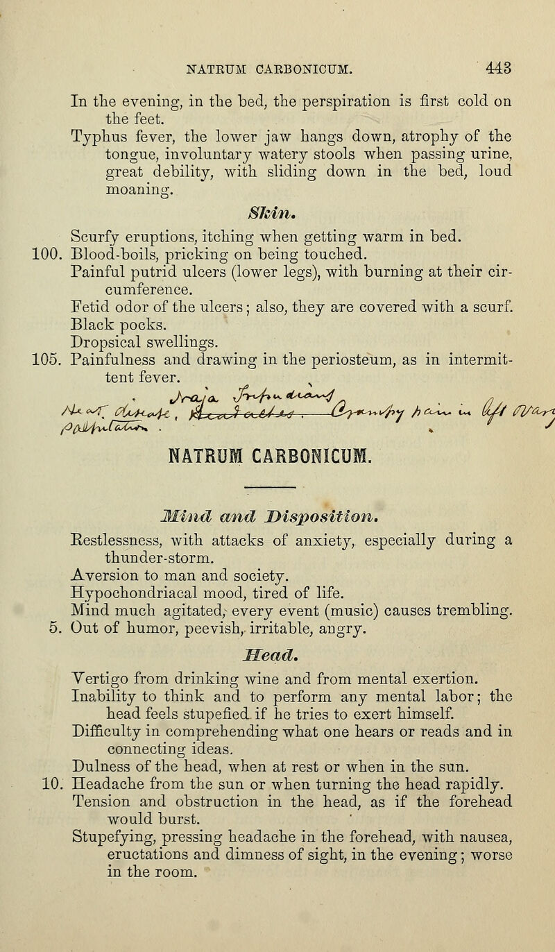 In the evening, in the bed, the perspiration is first cold on the feet. Typhus fever, the lower jaw hangs down, atrophy of the tongue, involuntary watery stools when passing urine, great debility, with sliding down in the bed, loud moaning. Skin. Scurfy eruptions, itching when getting warm in bed. 100. Blood-boils, pricking on being touched. Painful putrid ulcers (lower legs), with burning at their cir- cumference. Fetid odor of the ulcers; also, they are covered with a scurf. Black pocks. Dropsical swellings. 105. Painfulness and drawing in the periosteum, as in intermit- tent fever. NATRUM CARBONICUM. Mind and Disposition. Eestlessness, with attacks of anxiety, especially during a thunder-storm. Aversion to man and society. Hypochondriacal mood, tired of life. Mind much agitated; every event (music) causes trembling. 5. Out of humor, peevish,, irritable, angry. Mead. Vertigo from drinking wine and from mental exertion. Inability to think and to perform any mental labor; the head feels stupefied- if he tries to exert himself. Difficulty in comprehending what one hears or reads and in connecting ideas. Dulness of the head, when at rest or when in the sun. 10. Headache from the sun or when turning the head rapidly. Tension and obstruction in the head, as if the forehead would burst. Stupefying, pressing headache in the forehead, with nausea, eructations and dimness of sight, in the evening; worse in the room.