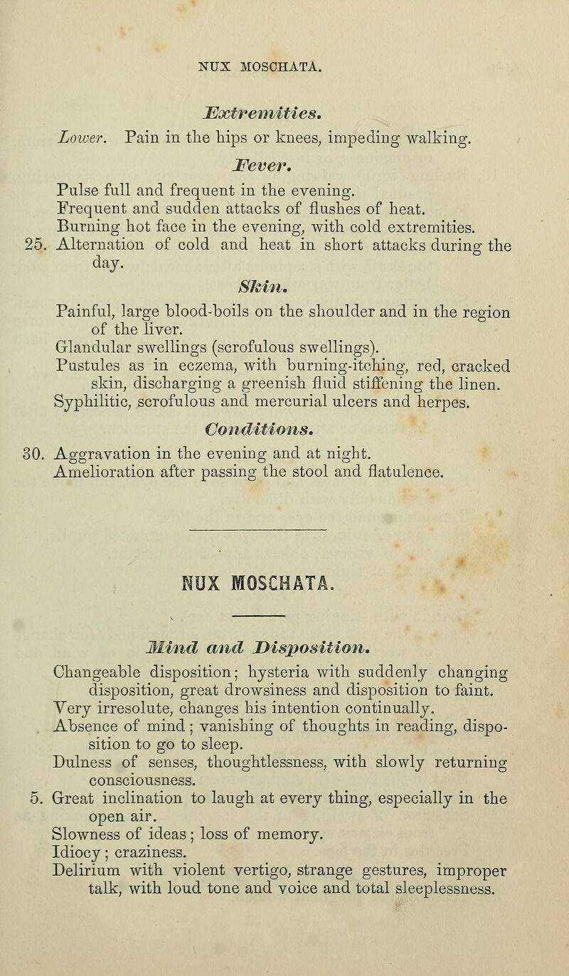 Extremities. Lower. Pain in the hips or knees, impeding walking. Fever. Pulse full and frequent in the evening. Frequent and sudden attacks of flushes of heat. Burning hot face in the evening, with cold extremities. 25. Alternation of cold and heat in short attacks during the day. Skin. Painful, large blood-boils on the shoulder and in the region of the liver. Glandular swellings (scrofulous swellings). Pustules as in eczema, with burning-itching, red, cracked skin, discharging a greenish fluid stiffening the linen. Syphilitic, scrofulous and mercurial ulcers and herpes. Conditions. 30. Aggravation in the evening and at night. Amelioration after passing the stool and flatulence. NUX MOSCHATA, Mind and Disposition. Changeable disposition; hysteria with suddenly changing disposition, great drowsiness and disposition to faint. Very irresolute, changes his intention continually. Absence of mind; vanishing of thoughts in reading, dispo- sition to go to sleep. Dulness of senses, thoughtlessness, with slowly returning consciousness. Great inclination to laugh at every thing, especially in the open air. Slowness of ideas; loss of memory. Idiocy; craziness. Delirium with violent vertigo, strange gestures, improper talk, with loud tone and voice and total sleeplessness.