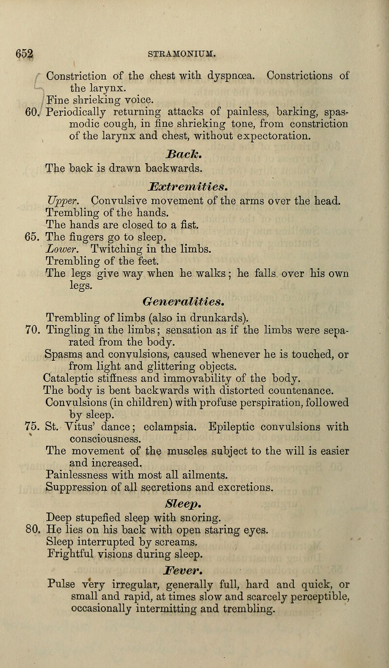 Constriction of the chest with dyspnoea. Constrictions of the larynx. /Fine shrieking voice. 60. Periodically returning attacks of painless, barking, spas- modic cough, in fine shrieking tone, from constriction of the larynx and chest, without expectoration. Bach. The back is drawn backwards. Extremities. Upper. Convulsive movement of the arms over the head. Trembling of the hands. The hands are closed to a fist. 65. The fingers go to sleep. Lower. Twitching in the limbs. Trembling of the feet. The legs give way when he walks; he falls, over his own legs. Generalities. Trembling of limbs (also in drunkards). 70. Tingling in the limbs; sensation as if the limbs were sepa- rated from the body. Spasms and convulsions, caused whenever he is touched, or from light and glittering objects. Cataleptic stiffness and immovability of the body. The body is bent backwards with distorted countenance. Convulsions (in children) with profuse perspiration, followed by sleep. 75. St. Vitus' dance; eclampsia. Epileptic convulsions with consciousness. The movement of the muscles subject to the will is easier and increased. Painlessness with most all ailments. Suppression of all secretions and excretions. Sleep. Deep stupefied sleep with snoring. 80. He lies on his back with open staring eyes. Sleep interrupted by screams. Frightful visions during sleep. Fever. Pulse very irregular, generally full, hard and quick, or small and rapid, at times slow and scarcely perceptible, occasionally intermitting and trembling.