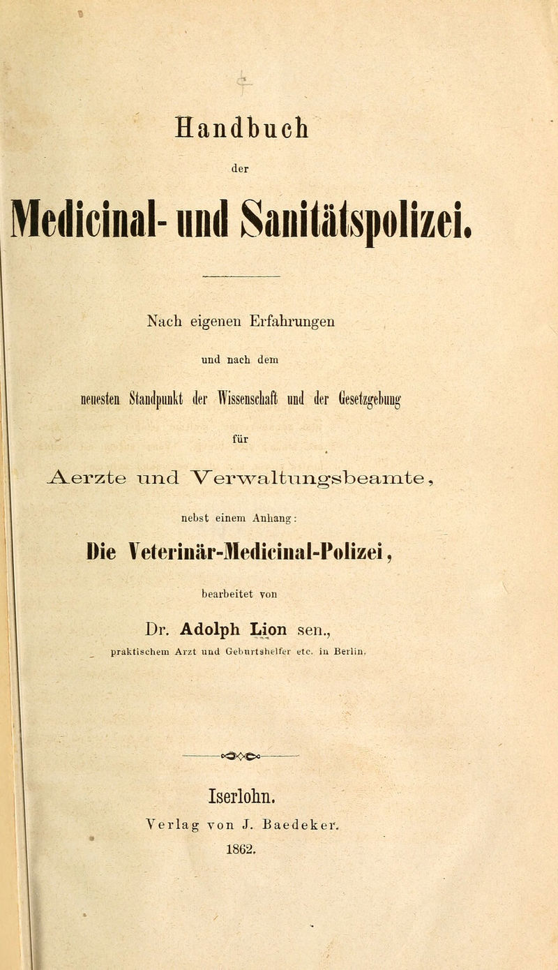 Handbuch der Mcdicinal- und SaiiiiiilspolizeL Nach eigenen Erfahrungen und nach dem neuesten Standpunkt der Wissenschaft und der Gesetzgebung für _A.erzte und Verwaltiingsbearnte, nebst einem Anhang: Die Veterinär-Medicinal-Pölizei, bearbeitet von Dr. Adolph Lion sen., praktischem Arzt und Geburtshelfer ete, in Berlin. -<*CKxe<>- Iserlohn. Verlag von J. Baedeker, 1862,