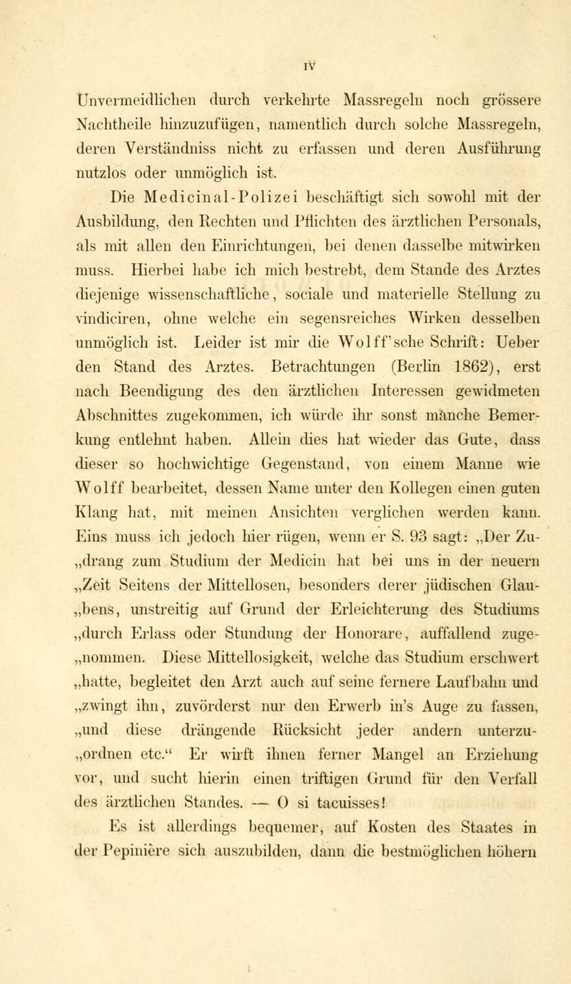 Unvermeidlichen durch verkehrte Massregeln noch grossere Nachtheile hinzuzufügen, namentlich durch solche Massregeln, deren Verständniss nicht zu erfassen und deren Ausführung nutzlos oder unmöglich ist. Die Medieinal-Polizei beschäftigt sich sowohl mit der Ausbildung, den Rechten und Pflichten des ärztlichen Personals, als mit allen den Einrichtungen, bei denen dasselbe mitwirken muss. Hierbei habe ich mich bestrebt, dem Stande des Arztes diejenige wissenschaftliche, sociale und materielle Stellung zu vindiciren, ohne welche ein segensreiches Wirken desselben unmöglich ist. Leider ist mir die Wolff'sche Schrift: Ueber den Stand des Arztes. Betrachtungen (Berlin 1862), erst nach Beendigung des den ärztlichen Interessen gewidmeten Abschnittes zugekommen, ich würde ihr sonst manche Bemer- kung entlehnt haben. Allein dies hat wieder das Gute, dass dieser so hochwichtige Gegenstand, von einem Manne wie Wolff bearbeitet, dessen Name unter den Kollegen einen guten Klang hat, mit meinen Ansichten verglichen werden kann. Eins muss ich jedoch hier rügen, wenn er S. 93 sagt: „Der Zu- „drang zum Studium der Medicin hat bei uns in der neuern „Zeit Seitens der Mittellosen, besonders derer jüdischen Glau- bens, unstreitig auf Grund der Erleichterung des Studiums „durch Erlass oder Stundung der Honorare, auffallend zuge- kommen. Diese Mittellosigkeit, welche das Studium erschwert „hatte, begleitet den Arzt auch auf seine fernere Laufbahn und „zwingt ihn, zuvörderst nur den Erwerb in's Auge zu fassen, „und diese drängende Rücksicht jeder andern unterzu- ordnen etc. Er wirft ihnen ferner Mangel an Erziehung vor, und sucht hierin einen triftigen Grund für den Verfall des ärztlichen Standes. — 0 si taeuisses! Es ist allerdings bequemer, auf Kosten des Staates in der Pepiniere sich auszubilden, dann die bestmöglichen höhern