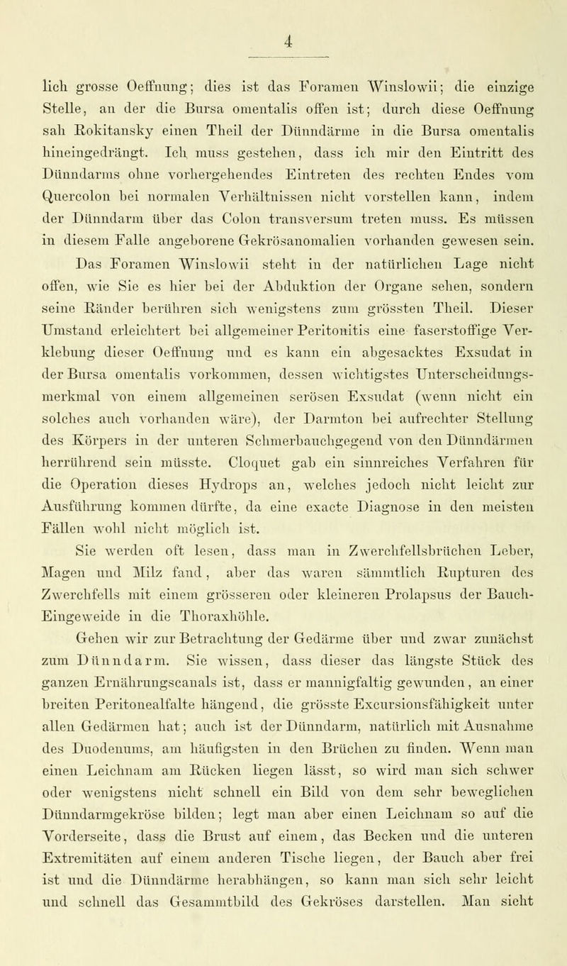 lieh grosse Oeffnung; dies ist das Foramen Winslowii; die einzige Stelle, an der die Bursa omentalis offen ist; durch diese Oeffnung sah Rokitansky einen Theil der Dünndärme in die Bursa omentalis hineingedrängt. Ich nruss gestehen, dass ich mir den Eintritt des Dünndarms ohne vorhergehendes Eintreten des rechten Endes vom Quercolon hei normalen Verhältnissen nicht vorstellen kann, indem der Dünndarm üher das Colon transversum treten muss. Es müssen in diesem Falle angeborene Gekrösanomalien vorhanden gewesen sein. Das Foramen Winslowii steht in der natürlichen Lage nicht offen, wie Sie es hier bei der Abduktion der Organe sehen, sondern seine Ränder berühren sich wenigstens zum grössten Theil. Dieser Umstand erleichtert bei allgemeiner Peritonitis eine faserstoffige Ver- klebung dieser Oeffnung und es kann ein abgesacktes Exsudat in der Bursa omentalis vorkommen, dessen wichtigstes Unterscheidungs- merkmal von einem allgemeinen serösen Exsudat (wenn nicht ein solches auch vorhanden wäre), der Darmton bei aufrechter Stellung des Körpers in der unteren Schmerbauchgegend von den Dünndärmen herrührend sein müsste. Cloquet gab ein sinnreiches Verfahren für die Operation dieses Hydrops an, welches jedoch nicht leicht zur Ausführung kommen dürfte, da eine exaete Diagnose in den meisten Fällen wohl nicht möglich ist. Sie werden oft lesen, dass man in Zwerchfellsbrüchen Leber, Magen und Milz fand, aber das waren sämmtlich Rupturen des Zwerchfells mit einem grösseren oder kleineren Prolapsus der Bauch- Eingeweide in die Thoraxhöhle. Gehen wir zur Betrachtung der Gedärme über und zwar zunächst zum Dünndarm. Sie wissen, dass dieser das längste Stück des ganzen Ernährungscanais ist, dass er mannigfaltig gewunden, an einer breiten Peritonealfalte hängend, die grösste Excursionsfähigkeit unter allen Gedärmen hat; auch ist der Dünndarm, natürlich mit Ausnahme des Duodenums, am häufigsten in den Brüchen zu finden. Wenn man einen Leichnam am Rücken liegen lässt, so wird man sich schwer oder wenigstens nicht schnell ein Bild von dem sehr beweglichen Dünndarmgekröse bilden; legt man aber einen Leichnam so auf die Vorderseite, dass die Brust auf einem, das Becken und die unteren Extremitäten auf einem anderen Tische liegen, der Bauch aber frei ist und die Dünndärme herabhängen, so kann man sich sehr leicht und schnell das Gesammtbild des Gekröses darstellen. Man sieht