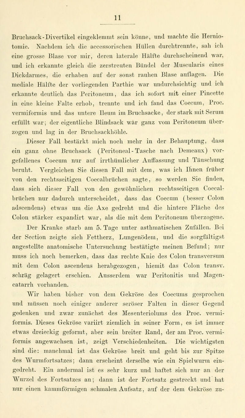 Bruchsack-Divertikel eingeklemmt sein könne, und machte die Hernio- tomie. Nachdem ich die accessorischen Hüllen durchtrennte, sah ich eine grosse Blase vor mir, deren laterale Hälfte durchscheinend war, und ich erkannte gleich die zerstreuten Bündel der Muscularis eines Dickdarmes, die erhaben auf der sonst rauhen Blase auflagen. Die mediale Hälfte der vorliegenden Parthie war undurchsichtig und ich erkannte deutlich das Peritoneum, das ich sofort mit einer Pincctte in eine kleine Falte erhöh, trennte und ich fand das Coecum, Proc. vermiformis und das untere Ileum im Bruchsacke, der stark mit Serum erfüllt war; der eigentliche Blindsack war ganz vom Peritoneum über- zogen und lag in der Bruchsackhöhle. Dieser Fall bestärkt mich noch mehr in der Behauptung, dass ein ganz ohne Bruchsack (Peritoneal-Tasche nach Demeaux) vor- gefallenes Coecum nur auf irrthümlicher Auffassung und Täuschung beruht. Vergleichen Sie diesen Fall mit dem, was ich Ihnen früher von den rechtsseitigen Coecalbrüchen sagte, so werden Sie finden, dass sich dieser Fall von den gewöhnlichen rechtsseitigen Coecal- brüchen nur dadurch unterscheidet, dass das Coecum (besser Colon adscendens) etwas um die Axe gedreht und die hintere Fläche des Colon stärker expandirt war, als die mit dem Peritoneum überzogene. Der Kranke starb am 5. Tage unter asthmatischen Zufällen. Bei der Section zeigte sich Fettherz, Lungenödem, und die sorgfältigst angestellte anatomische Untersuchung bestätigte meinen Befund; nur muss ich noch bemerken, dass das rechte Knie des Colon transversum mit dem Colon ascendens herabgezogen, hiemit das Colon transv. schräg gelagert erschien. Ausserdem war Peritonitis und Magen- catarrh vorhanden. Wir haben bisher von dem Gekröse des Coecums gesprochen und müssen noch einiger anderer seröser Falten in dieser Gegend gedenken und zwar zunächst des Mesenteriolums des Proc. vermi- formis. Dieses Gekröse variirt ziemlich in seiner Form, es ist immer etwas dreieckig geformt, aber sein breiter Rand, der am Proc. vermi- formis angewachsen ist, zeigt Verschiedenheiten. Die wichtigsten sind die: manchmal ist das Gekröse breit und geht bis zur Spitze des Wurmfortsatzes; dann erscheint derselbe wie ein Spielwurm ein- gedreht. Ein andermal ist es sehr kurz und haftet sich nur an der Wurzel des Fortsatzes an; dann ist der Fortsatz gestreckt und hat nur einen kammförmigen schmalen Aufsatz, auf der dem Gekröse zu-