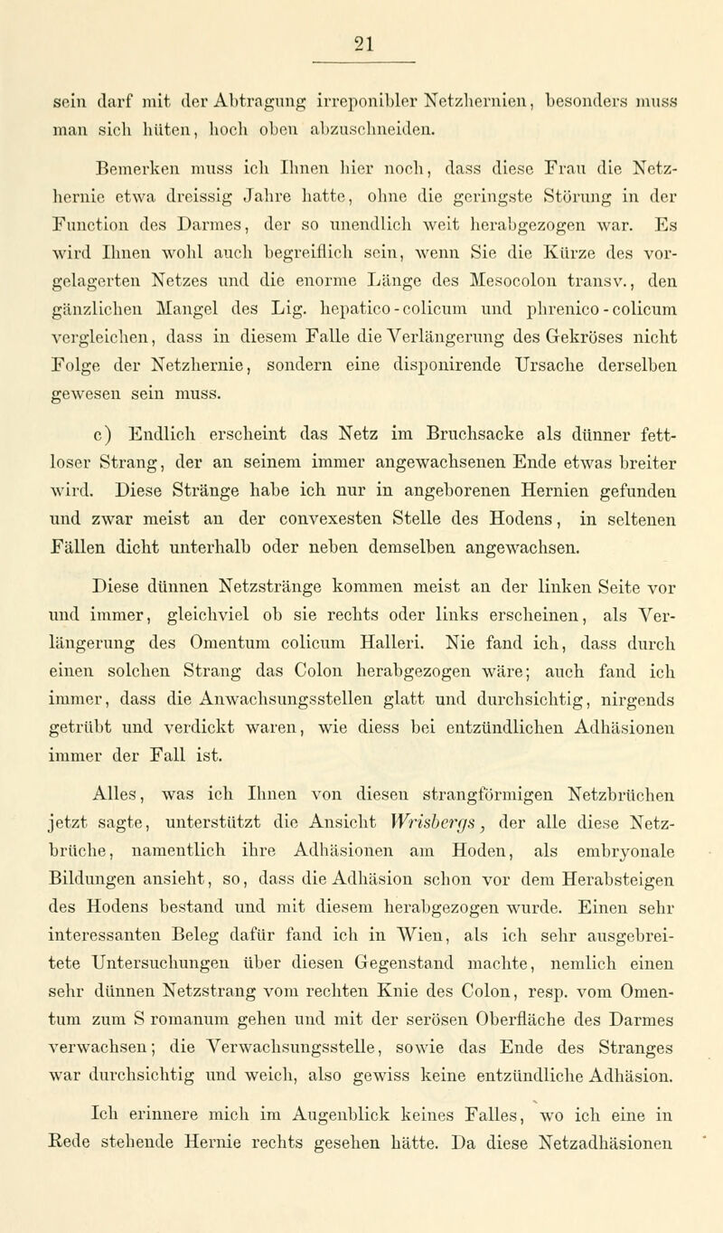 sein darf mit der Abtragung irreponibler Nctzhernicn, besonders muss man sieb hüten, hoch oben abzuschneiden. Bemerken muss ich Ihnen hier noch, dass diese Frau die Nctz- hernie etwa dreissig Jahre hatte, ohne die geringste Störung in der Function des Darmes, der so unendlich weit herabgezogen war. Es wird Ihnen wohl auch begreiflich sein, wenn Sie die Kürze des vor- gelagerten Netzes und die enorme Länge des Mesocolon transv., den gänzlichen Mangel des Lig. hepatico-colicum und phrenico - colicum vergleichen, dass in diesem Falle die Verlängerung des Gekröses nicht Folge der Netzhernie, sondern eine disponirende Ursache derselben gewesen sein muss. c) Endlich erscheint das Netz im Bruchsacke als dünner fett- loser Strang, der an seinem immer angewachsenen Ende etwas breiter wird. Diese Stränge habe ich nur in angeborenen Hernien gefunden und zwar meist an der convexesten Stelle des Hodens, in seltenen Fällen dicht unterhalb oder neben demselben angewachsen. Diese dünnen Netzstränge kommen meist an der linken Seite vor und immer, gleichviel ob sie rechts oder links erscheinen, als Ver- längerung des Omentum colicum Halleri. Nie fand ich, dass durch einen solchen Strang das Colon herabgezogen wäre; auch fand ich immer, dass die Anwachsungsstellen glatt und durchsichtig, nirgends getrübt und verdickt waren, wie diess bei entzündlichen Adhäsionen immer der Fall ist. Alles, was ich Ihnen von diesen strangförmigen Netzbrüchen jetzt sagte, unterstützt die Ansicht Wrisbergs, der alle diese Netz- brüche, namentlich ihre Adhäsionen am Hoden, als embryonale Bildungen ansieht, so, dass die Adhäsion schon vor dem Herabsteigen des Hodens bestand und mit diesem herabgezogen wurde. Einen sehr interessanten Beleg dafür fand ich in Wien, als ich sehr ausgebrei- tete Untersuchungen über diesen Gegenstand machte, nemlich einen sehr dünnen Netzstrang vom rechten Knie des Colon, resp. vom Omen- tum zum S romanum gehen und mit der serösen Oberfläche des Darmes verwachsen; die Verwachsungsstelle, sowie das Ende des Stranges war durchsichtig und weich, also gewiss keine entzündliche Adhäsion. Ich erinnere mich im Augenblick keines Falles, wo ich eine in Bede stehende Hernie rechts gesehen hätte. Da diese Netzadhäsionen