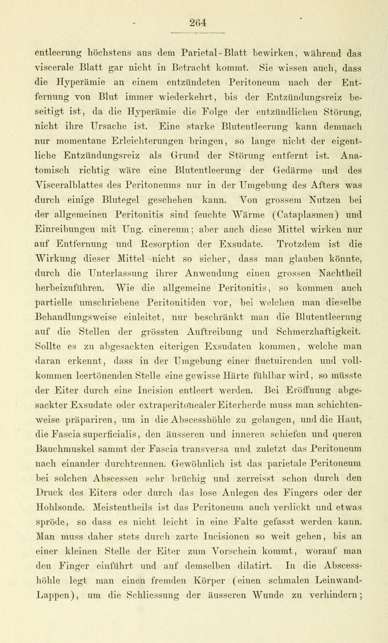 entleerung höchstens aus dem Parietal-Blatt bewirken, während das viscerale Blatt gar nicht in Betracht kommt. Sie wissen auch, dass die Hyperämie an einem entzündeten Peritoneum nach der Ent- fernung von Blut immer wiederkehrt, bis der Entzündungsreiz be- seitigt ist, da die Hyperämie die Folge der entzündlichen Störung, nicht ihre TJrsacbe ist. Eine starke Blutentleerung kann demnach nur momentane Erleichterungen bringen, so lange nicht der eigent- liche Entzündungsreiz als Grund der Störung entfernt ist. Ana- tomisch richtig wäre eine Blutentleerung der Gedärme und des Visceralblattes des Peritoneums nur in der Umgebung des Afters was durch einige Blutegel geschehen kann. Von grossem Nutzen bei der allgemeinen Peritonitis sind feuchte Wärme (Cataplasmen) und Einreibungen mit Ung. cinereum; aber auch diese Mittel wirken nur auf Entfernung und Resorption der Exsudate. Trotzdem ist die Wirkung dieser Mittel nicht so sicher, dass man glauben könnte, durch die Unterlassung ihrer Anwendung einen grossen Nachtheil herbeizuführen. Wie die allgemeine Peritonitis, so kommen auch partielle umschriebene Peritonitiden vor, bei welchen man dieselbe Behandlungsweise einleitet, nur beschränkt man die Blutentleerung auf die Stellen der grössten Auftreiblang und Schmerzhaftigkeit. Sollte es zu abgesackten eiterigen Exsudaten kommen, welche man daran erkennt, dass in der Umgebung einer fluctuirenden und voll- kommen leertönenden Stelle eine gewisse Härte fühlbar wird, so müsste der Eiter durch eine Incision entleert werden. Bei Eröffnung abge- sackter Exsudate oder extraperitonealer Eiterherde muss man schichten- weise präpariren, um in die Abscesshöhle zu gelangen, und die Haut, die Fascia superficialis, den äusseren und inneren schiefen und queren Bauchmuskel sammt der Fascia transversa und zuletzt das Peritoneum nach einander durchtrennen. Gewöhnlich ist das parietale Peritoneum bei solchen Abscessen sehr brüchig und zerreisst schon durch den Druck des Eiters oder durch das lose Anlegen des Fiugers oder der Hohlsonde. Meistentbeils ist das Peritoneum auch verdickt und etwas spröde, so dass es nicht leicht in eine Falte gefasst werden kann. Man muss daher stets durch zarte Incisionen so weit gehen, bis an einer kleinen Stelle der Eiter zum Vorschein kommt, worauf man den Finger einführt und auf demselben dilatirt. In die Abscess- böhle legt man einen fremden Körper (einen schmalen Leinwand- Lappen), um die Schliessung der äusseren Wunde zu verhindern;