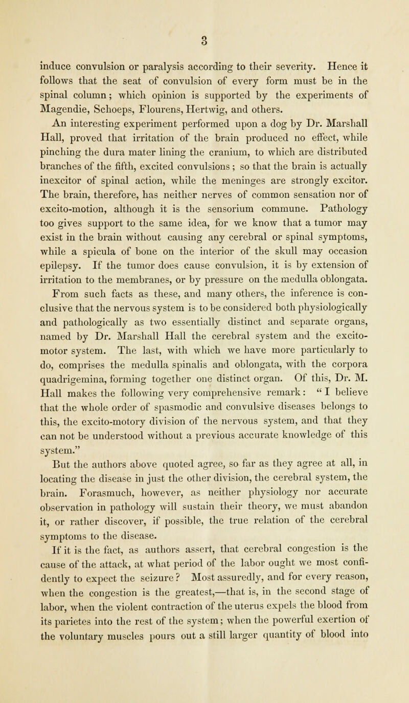 induce convulsion or paralysis according to their severity. Hence it follows that the seat of convulsion of every form must be in the spinal column; which opinion is supported by the experiments of Magendie, Schoeps, Flourens, Hertwig, and others. An interesting experiment performed upon a dog by Dr. Marshall Hall, proved that irritation of the brain produced no effect, while pinching the dura mater lining the cranium, to which are distributed branches of the fifth, excited convulsions ; so that the brain is actually inexcitor of spinal action, while the meninges are strongly excitor. The brain, therefore, has neither nerves of common sensation nor of excito-motion, although it is the sensorium commune. Pathology too gives support to the same idea, for we know that a tumor may exist in the brain without causing any cerebral or spinal symptoms, while a spicula of bone on the interior of the skull may occasion epilepsy. If the tumor does cause convulsion, it is by extension of irritation to the membranes, or by pressure on the medulla oblongata. From such facts as these, and many others, the inference is con- clusive that the nervous system is to be considered both physiologically and pathologically as two essentially distinct and separate organs, named by Dr. Marshall Hall the cerebral system and the excito- motor system. The last, with which we have more particularly to do, comprises the medulla spinalis and oblongata, with the corpora quadrigemina, forming together one distinct organ. Of this, Dr. M. Hall makes the following very comprehensive remark:  I believe that the whole order of spasmodic and convulsive diseases belongs to this, the excito-motory division of the nervous system, and that they can not be understood without a previous accurate knowledge of this system. But the authors above quoted agree, so far as they agree at all, in locating the disease in just the other division, the cerebral system, the brain. Forasmuch, however, as neither physiology nor accurate observation in pathology will sustain their theory, we must abandon it, or rather discover, if possible, the true relation of the cerebral symptoms to the disease. If it is the fact, as authors assert, that cerebral congestion is the cause of the attack, at what period of the labor ought we most confi- dently to expect the seizure ? Most assuredly, and for every reason, when the congestion is the greatest,—that is, in the second stage of labor, when the violent contraction of the uterus expels the blood from its parietes into the rest of the system; when the powerful exertion of the voluntary muscles pours out a still larger quantity of blood into