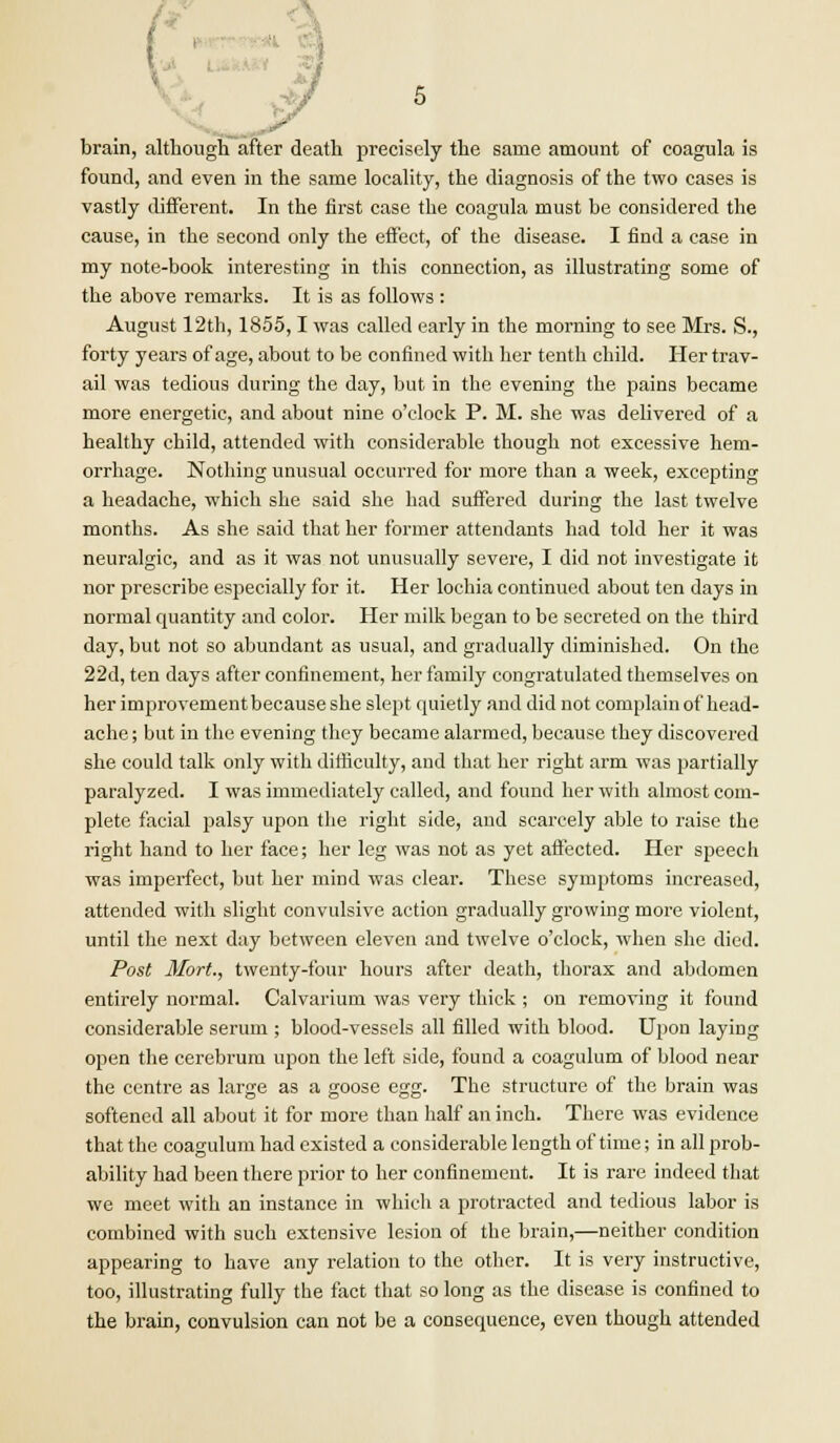 brain, although after death precisely the same amount of coagula is found, and even in the same locality, the diagnosis of the two cases is vastly different. In the first case the coagula must be considered the cause, in the second only the effect, of the disease. I find a case in my note-book interesting in this connection, as illustrating some of the above remarks. It is as follows : August 12th, 1855,1 was called early in the morning to see Mrs. S., forty years of age, about to be confined with her tenth child. Her trav- ail was tedious during the day, but in the evening the pains became more energetic, and about nine o'clock P. M. she was delivered of a healthy child, attended with considerable though not excessive hem- orrhage. Nothing unusual occurred for more than a week, excepting a headache, which she said she had suffered during the last twelve months. As she said that her former attendants had told her it was neuralgic, and as it was not unusually severe, I did not investigate it nor prescribe especially for it. Her lochia continued about ten days in normal quantity and color. Her milk began to be secreted on the third day, but not so abundant as usual, and gradually diminished. On the 22d, ten days after confinement, her family congratulated themselves on her improvementbecause she slept quietly and did not complain of head- ache ; but in the evening they became alarmed, because they discovered she could talk only with difficulty, and that her right arm was partially paralyzed. I was immediately called, and found her with almost com- plete facial palsy upon the right side, and scarcely able to raise the right hand to her face; her leg was not as yet affected. Her speech was imperfect, but her mind was clear. These symptoms increased, attended with slight convulsive action gradually growing more violent, until the next day between eleven and twelve o'clock, when she died. Post Mort., twenty-four hours after death, thorax and abdomen entirely normal. Calvarium was very thick ; on removing it found considerable serum ; blood-vessels all filled with blood. Upon laying open the cerebrum upon the left side, found a coagulum of blood near the centre as large as a goose egg. The structure of the brain was softened all about it for more than half an inch. There was evidence that the coagulum had existed a considerable length of time; in all prob- ability had been there prior to her confinement. It is rare indeed that we meet with an instance in which a protracted and tedious labor is combined with such extensive lesion of the brain,—neither condition appearing to have any relation to the other. It is very instructive, too, illustrating fully the fact that so long as the disease is confined to the brain, convulsion can not be a consequence, even though attended