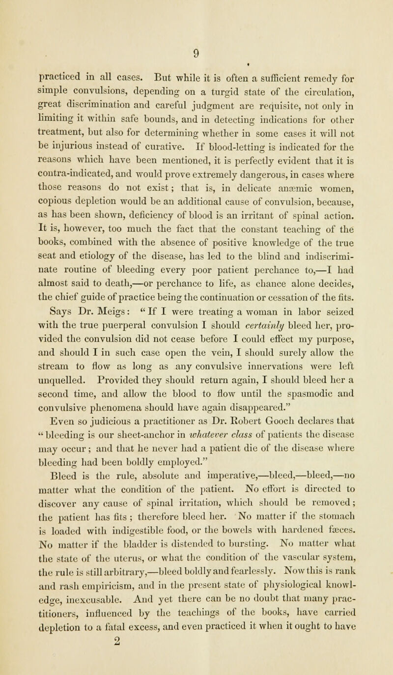 practiced in all cases. But while it is often a sufficient remedy for simple convulsions, depending on a turgid state of the circulation, great discrimination and careful judgment are requisite, not only in limiting it within safe bounds, and in detecting indications for other treatment, but also for determining whether in some cases it will not be injurious instead of curative. If blood-letting is indicated for the reasons which have been mentioned, it is perfectly evident that it is contra-indicated, and would prove extremely dangerous, in cases where those reasons do not exist; that is, in delicate anaemic women, copious depletion would be an additional cause of convulsion, because, as has been shown, deficiency of blood is an irritant of spinal action. It is, however, too much the fact that the constant teaching of the books, combined with the absence of positive knowledge of the true seat and etiology of the disease, has led to the blind and indiscrimi- nate routine of bleeding every poor patient perchance to,—I had almost said to death,—or perchance to life, as chance alone decides, the chief guide of practice being the continuation or cessation of the fits. Says Dr. Meigs:  If I were treating a woman in labor seized with the true puerperal convulsion I should certainly bleed her, pro- vided the convulsion did not cease before I could effect my purpose, and should I in such case open the vein, I should surely allow the stream to flow as long as any convulsive innervations were left unquelled. Provided they should return again, I should bleed her a second time, and allow the blood to flow until the spasmodic and convulsive phenomena should have again disappeared. Even so judicious a practitioner as Dr. Robert Gooch declares that  bleeding is our sheet-anchor in whatever class of patients the disease may occur; and that he never had a patient die of the disease where bleeding had been boldly employed. Bleed is the rule, absolute and imperative,—bleed,—bleed,—no matter what the condition of the patient. No effort is directed to discover any cause of spinal irritation, which should be removed; the patient has fits ; therefore bleed her. No matter if the stomach is loaded with indigestible food, or the bowels with hardened fceees. No matter if the bladder is distended to bursting. No matter what the state of the uterus, or what the condition of the vascular system, the rule is still arbitrary,—bleed boldly and fearlessly. Now this is rank and rash empiricism, and in the present state of physiological knowl- edge, inexcusable. And yet there can be no doubt that many prac- titioners, influenced by the teachings of the books, have carried depletion to a fatal excess, and even practiced it when it ought to have 2