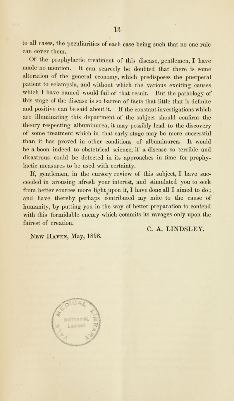 to all cases, the peculiarities of each case being such that no one rule can cover them. Of the prophylactic treatment of this disease, gentlemen, I have made no mention. It can scarcely be doubted that there is some alteration of the general economy, which predisposes the puerperal patient to eclampsia, and without which the various exciting causes which I have named would fail of that result. But the pathology of this stage of the disease is so barren of facts that little that is definite and positive can be said about it. If the constant investigations which are illuminating this department of the subject should confirm the theory respecting albuminurea, it may possibly lead to the discovery of some treatment which in that early stage may be more successful than it has proved in other conditions of albuminurea. It would be a boon indeed to obstetrical science, if a disease so terrible and disastrous could be detected in its approaches in time for prophy- lactic measures to be used with certainty. If, gentlemen, in the cursory review of this subject, I have suc- ceeded in arousing afresh your interest, and stimulated you to seek from better sources more light upon it, I have done all I aimed to do; and have thereby perhaps contributed my mite to the cause of humanity, by putting you in the way of better preparation to contend with this formidable enemy which commits its ravages only upon the fairest of creation. C. A. LINDSLEY. New Haven, May, 1858.