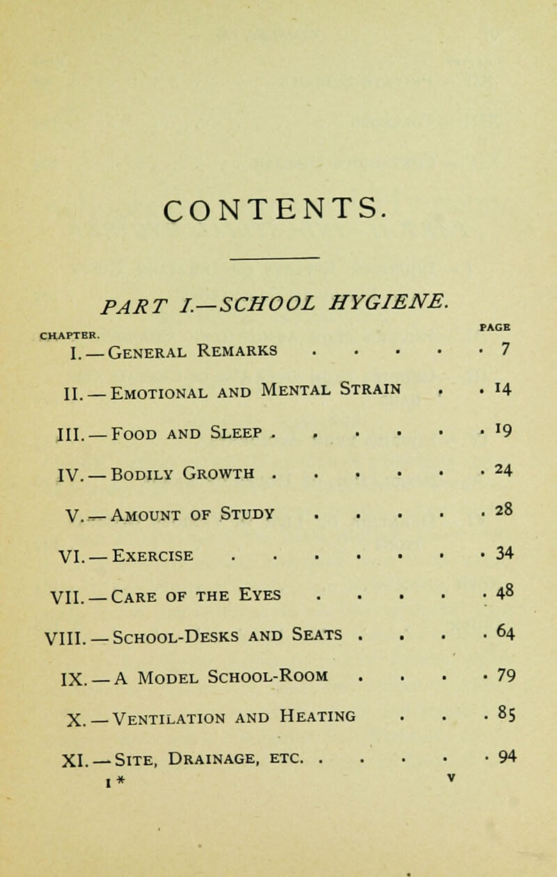 CONTENTS. PART I.—SCHOOL HYGIENE. PAGB CHAPTER. I. — General Remarks 7 II. —Emotional and Mental Strain . . 14 III. — Food and Sleep . . . • • • '9 IV. —Bodily Growth 24 V. —Amount of Study 28 VI. —Exercise 34 VII. — Care of the Eyes . . . . • 48 VIII. — School-Desks and Seats . . . -64 IX. —A Model School-Room . . . .79 X. Ventilation and Heating . . .85 XL —Site, Drainage, etc 94