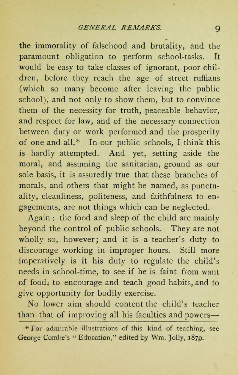 GENERAL REMARKS. g the immorality of falsehood and brutality, and the paramount obligation to perform school-tasks. It would be easy to take classes of ignorant, poor chil- dren, before they reach the age of street ruffians (which so many become after leaving the public school), and not only to show them, but to convince them of the necessity for truth, peaceable behavior, and respect for law, and of the necessary connection between duty or work performed and the prosperity of one and all.* In our public schools, I think this is hardly attempted. And yet, setting aside the moral, and assuming the sanitarian, ground as our sole basis, it is assuredly true that these branches of morals, and others that might be named, as punctu- ality, cleanliness, politeness, and faithfulness to en- gagements, are not things which can be neglected. Again : the food and sleep of the child are mainly beyond the control of public schools. They are not wholly so, however; and it is a teacher's duty to discourage working in improper hours. Still more imperatively is it his duty to regulate the child's needs in school-time, to see if he is faint from want of food,- to encourage and teach good habits, and to give opportunity for bodily exercise. No lower aim should content the child's teacher than that of improving all his faculties and powers— * For admirable illustrations of this kind of teaching, see George Combe's  Education, edited by Wm. Jolly, 1879.