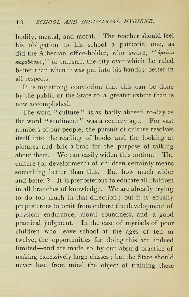 bodily, mental, and moral. The teacher should feel his obligation to his school a patriotic one, as did the Athenian office-holder, who swore,  a^iva rtapaiaoeiv, to transmit the city over which he ruled better than when it was put into his hands; better in all respects. It is my strong conviction that this can be done by the public or the State to a greater extent than is now accomplished. The word culture is as badly abused to-day as the word  sentiment  was a century ago. For vast numbers of our people, the pursuit of culture resolves itself into the reading of books and the looking at pictures and bric-a-brac for the purpose of talking about them. We can easily widen this notion. The culture (or development) of children certainly means something better than this. But how much wider and better ? It is preposterous to educate all children in all branches of knowledge. We are already trying to do too much in that direction; but it is equally preposterous to omit from culture the development of physical endurance, moral soundness, and a good practical judgment. In the case of myriads of poor children who leave school at the ages of ten or twelve, the opportunities for doing this are indeed limited—and are made so by our absurd practice of making excessively large classes; but the State should never lose from mind the object of training these